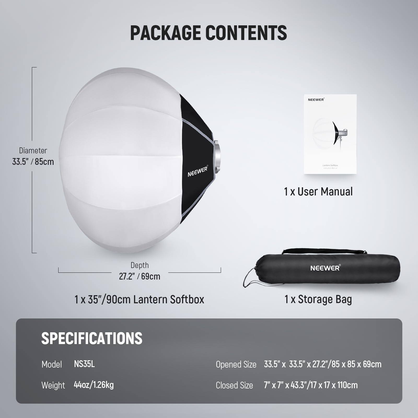 PACKAGE CONTENTS

- NEWEER 1 X User Manual
- NEWEER 1 X 35"/90cm Lantern Softbox
- NEWEER 1 X Storage Bag

SPECIFICATIONS

- Model: NS35L
- Weight: 44oz/1.26kg
- Opened Size: 33.5" X 33.5" X 27.2"/85 x 85 X 69cm
- Closed Size: 7" x 7" x 43.3" /17 X 17 X 110cm

Dimensions:
- Diameter: 33.5" /85cm
- Depth: 27.2" / 69cm