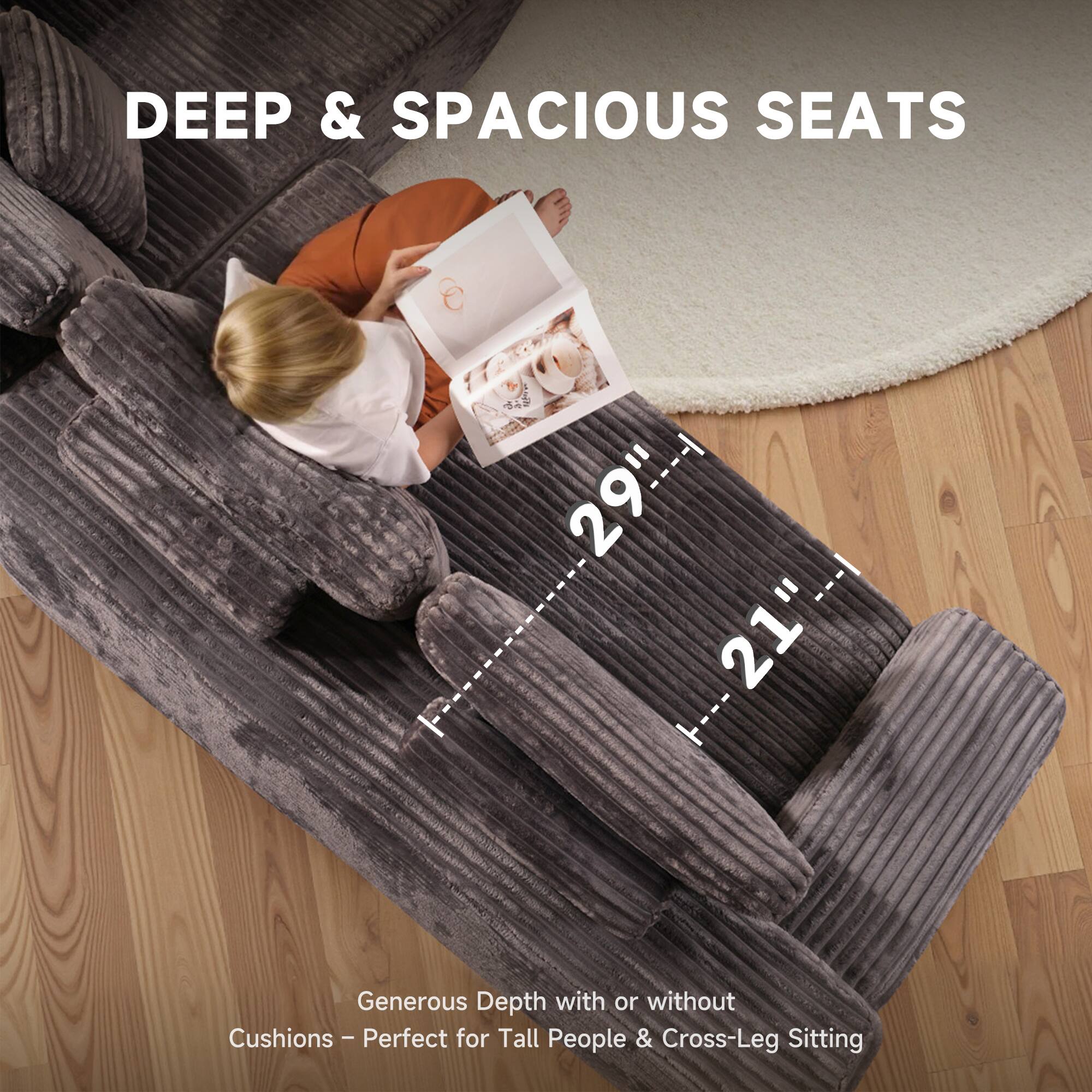 DEEP & SPACIOUS SEATS

29" --- 21"

Generous Depth with or without Cushions - Perfect for Tall People & Cross-Leg Sitting