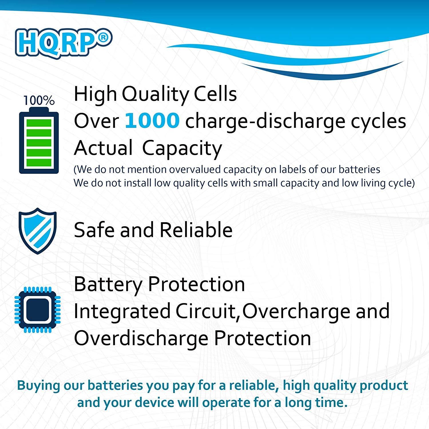 HQRP 100% High Quality Cells  
Over 1000 charge-discharge cycles  
Actual Capacity  
(We do not mention overvalued capacity on labels of our batteries. We do not install low quality cells with small capacity and low living cycle)  

Safe and Reliable  
Battery Protection  
Integrated Circuit, Overcharge and Overdischarge Protection  

Buying our batteries, you pay for a reliable, high quality product and your device will operate for a long time.