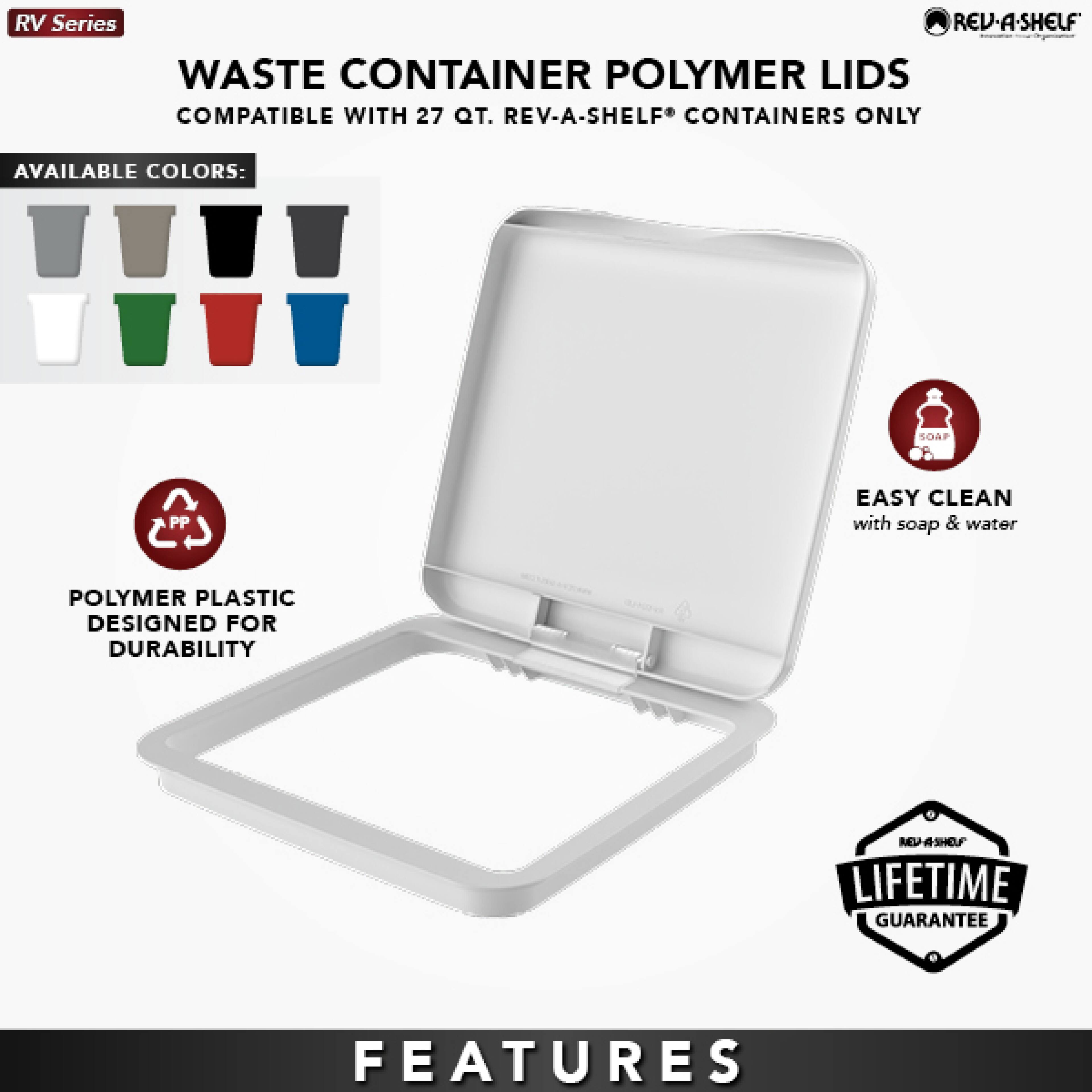 RV Series  
WASTE CONTAINER POLYMER LIDS  
COMPATIBLE WITH 27 QT. REV-A-SHELF® CONTAINERS ONLY  

AVAILABLE COLORS:  
SOAF PP  

EASY CLEAN with soap & water  

POLYMER PLASTIC DESIGNED FOR DURABILITY  

LIFETIME GUARANTEE  

FEATURES