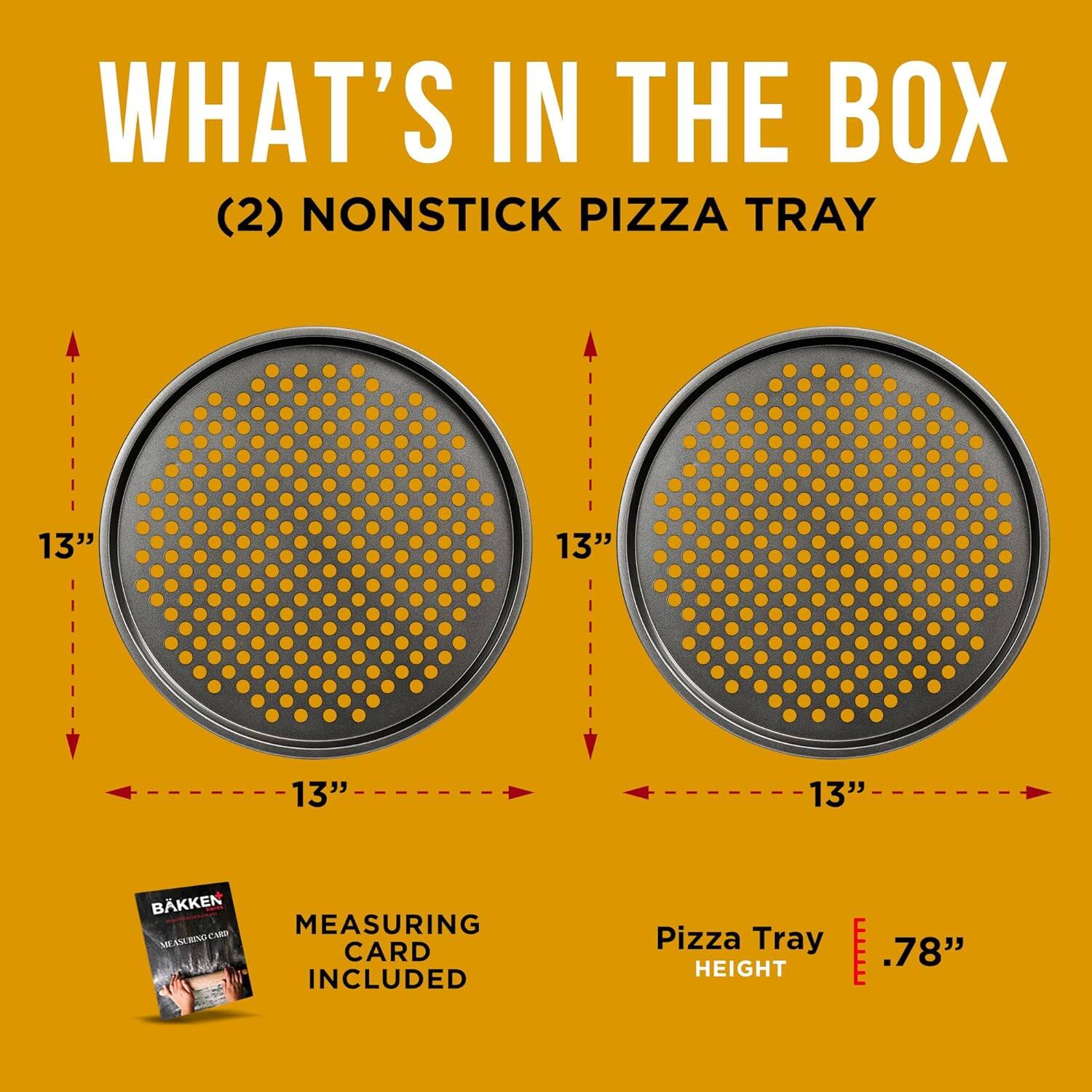 WHAT'S IN THE BOX (2) NONSTICK PIZZA TRAY 13" 13" 13" 13" BAKKEN MEASURING CARD INCLUDED Pizza Tray HEIGHT .78"