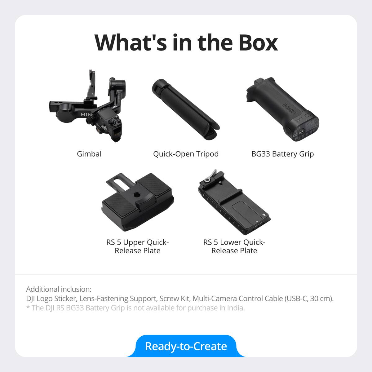What's in the Box

- Gimbal
- Quick-Open Tripod
- BG33 Battery Grip
- RS 5 Upper Quick-Release Plate
- RS 5 Lower Quick-Release Plate

Additional inclusion: DJI Logo Sticker, Lens-Fastening Support, Screw Kit, Multi-Camera Control Cable (USB-C, 30 cm).

*The DJI RS BG33 Battery Grip is not available for purchase in India.

Ready-to-Create