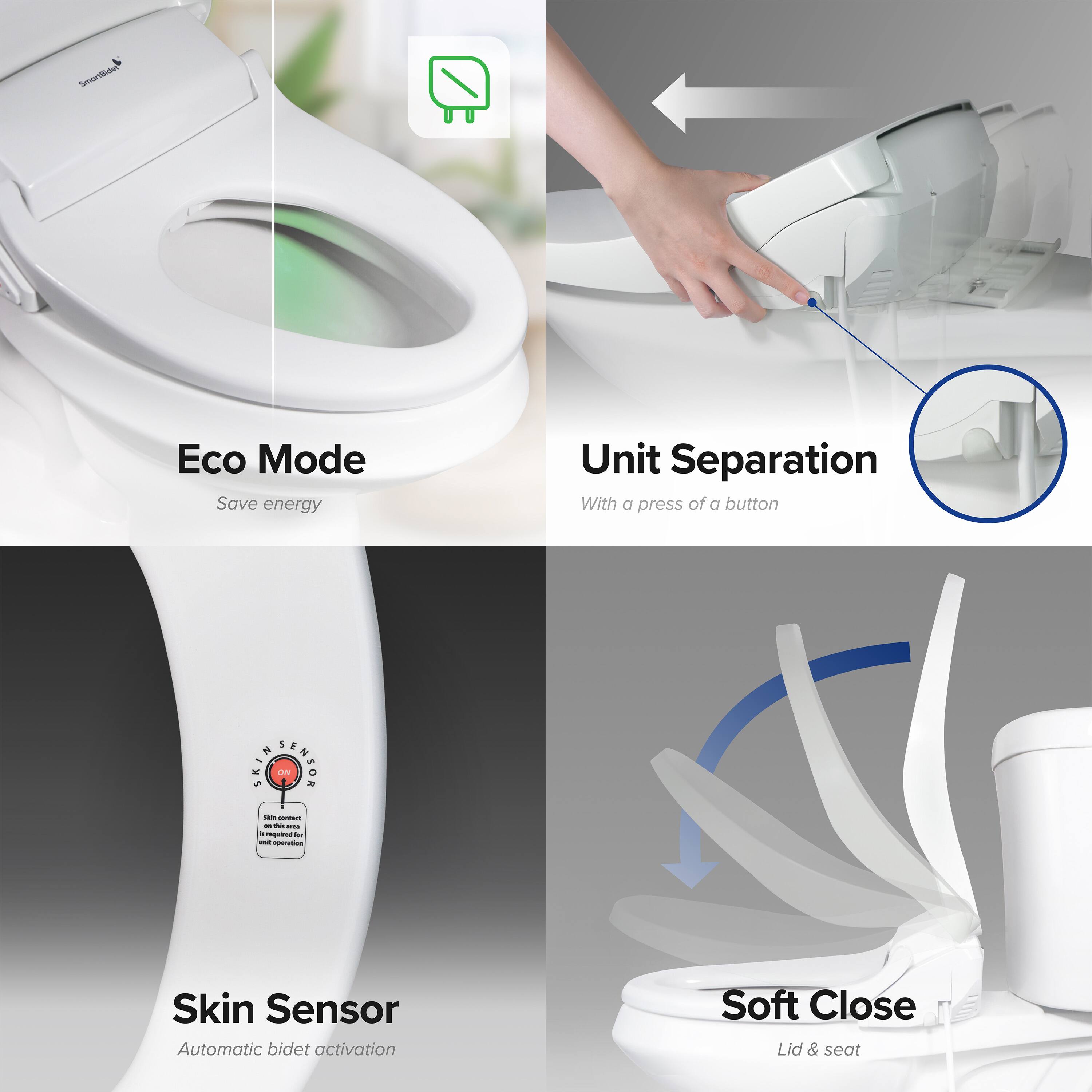 - Eco Mode
  - Save energy

- Unit Separation
  - With a press of a button

- Skin Sensor
  - Automatic bidet activation

- Soft Close
  - Lid & seat