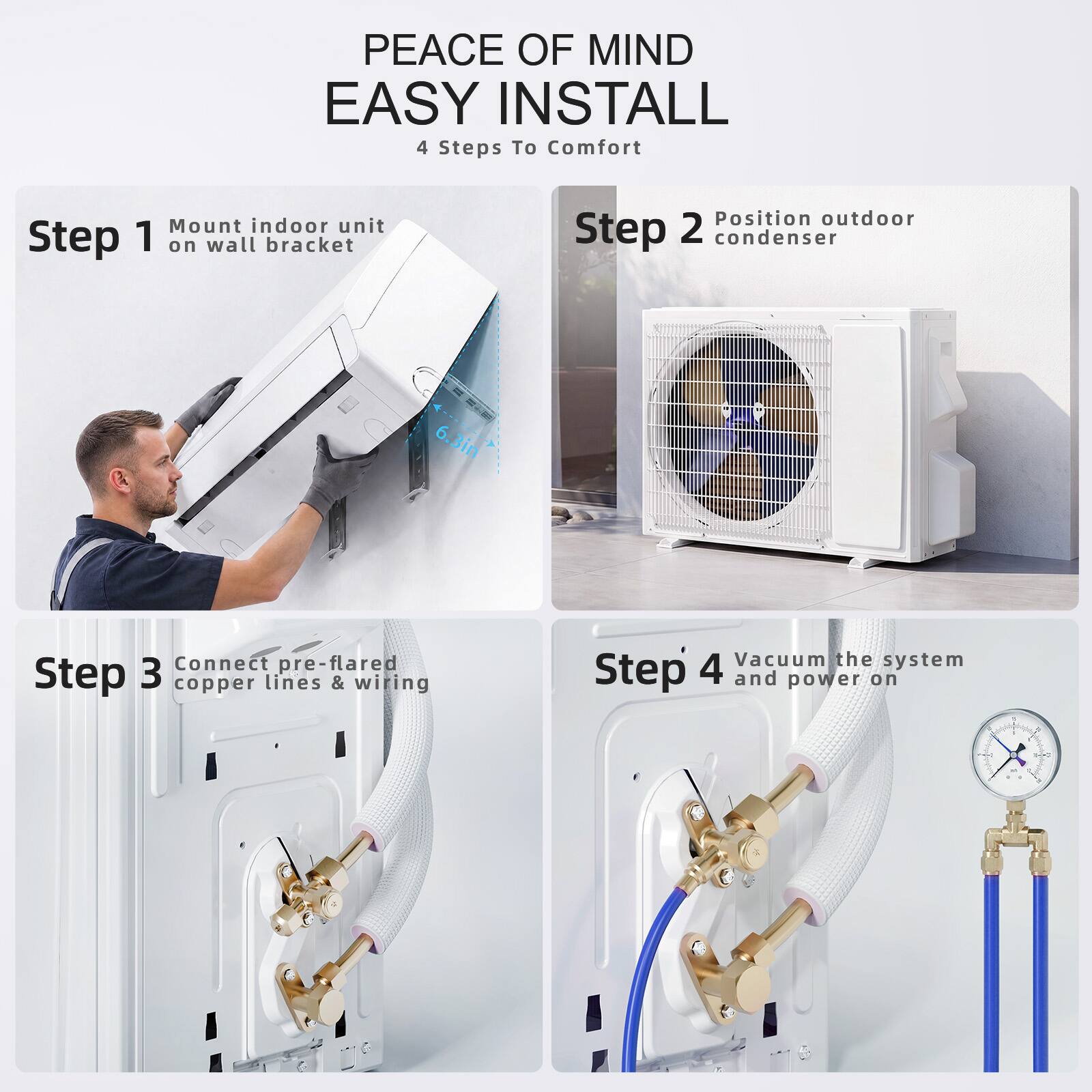 PEACE OF MIND EASY INSTALL  
4 Steps To Comfort  

Step 1: Mount indoor unit on wall bracket  
Step 2: Position outdoor condenser  
Step 3: Connect pre-flared copper lines & wiring  
Step 4: Vacuum the system and power on
