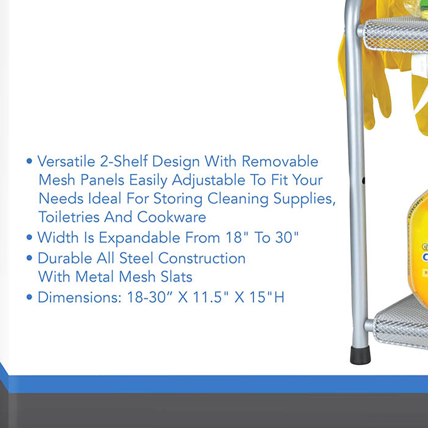 Versatile 2-Shelf Design With Removable Mesh Panels Easily Adjustable To Fit Your Needs Ideal For Storing Cleaning Supplies, Toiletries And Cookware Width Is Expandable From 18" To 30" Durable All Steel Construction With Metal Mesh Slats Dimensions: 18-30" X 11.5" X 15"H