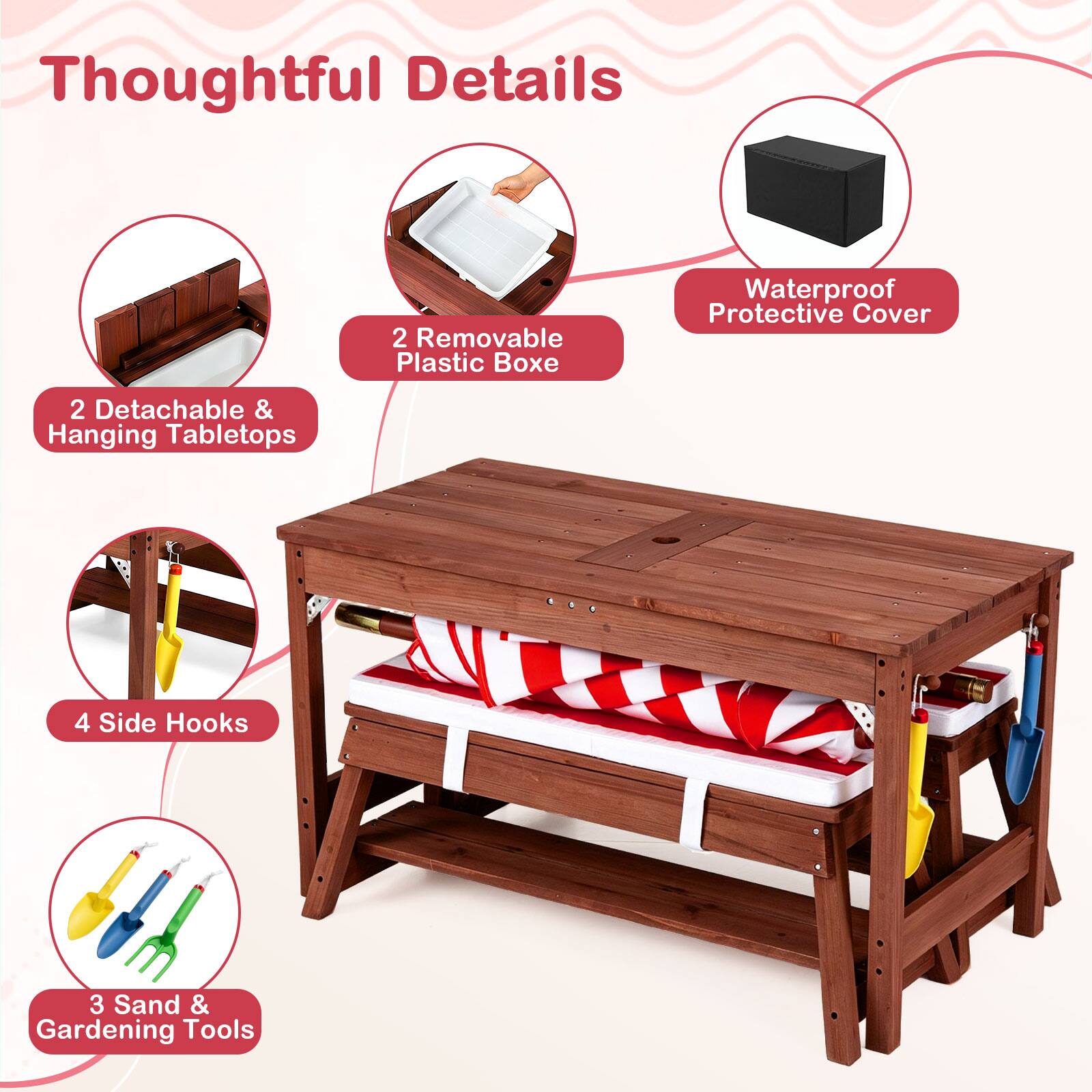 Thoughtful Details  
2 Removable Plastic Boxes  
Waterproof Protective Cover  
2 Detachable & Hanging Tabletops  
4 Side Hooks  
3 Sand & Gardening Tools