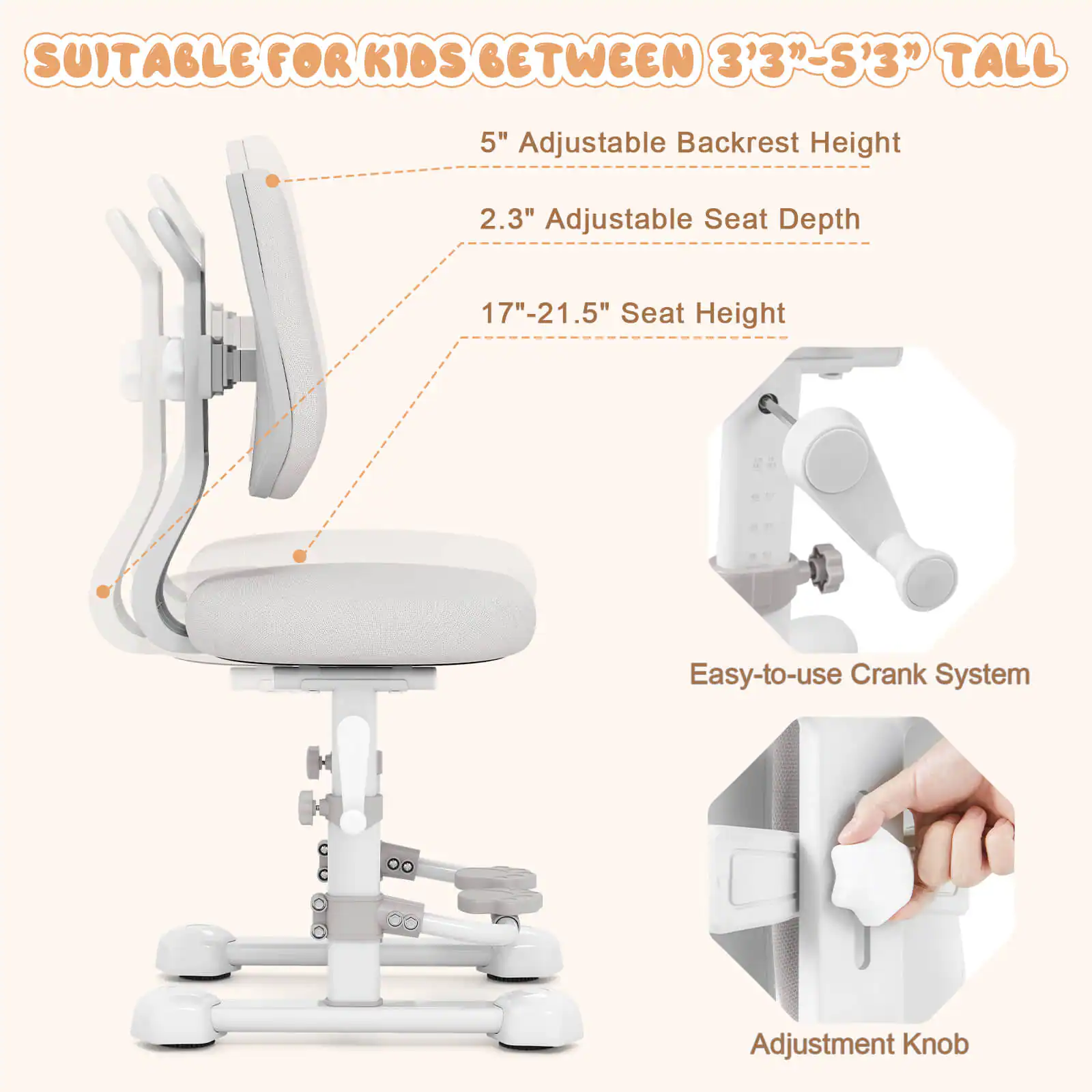 SUITABLE FOR KIDS BETWEEN 3'3" - 5'3" TALL

- 5" Adjustable Backrest Height
- 2.3" Adjustable Seat Depth
- 17" - 21.5" Seat Height
- Easy-to-use Crank System
- Adjustment Knob