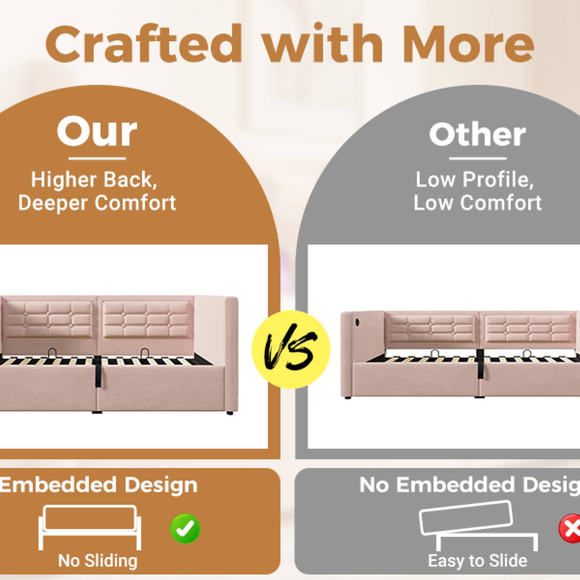 Crafted with More

Our  
Higher Back, Deeper Comfort

VS

Other  
Low Profile, Low Comfort

Embedded Design  
No Sliding

No Embedded Design  
Easy to Slide