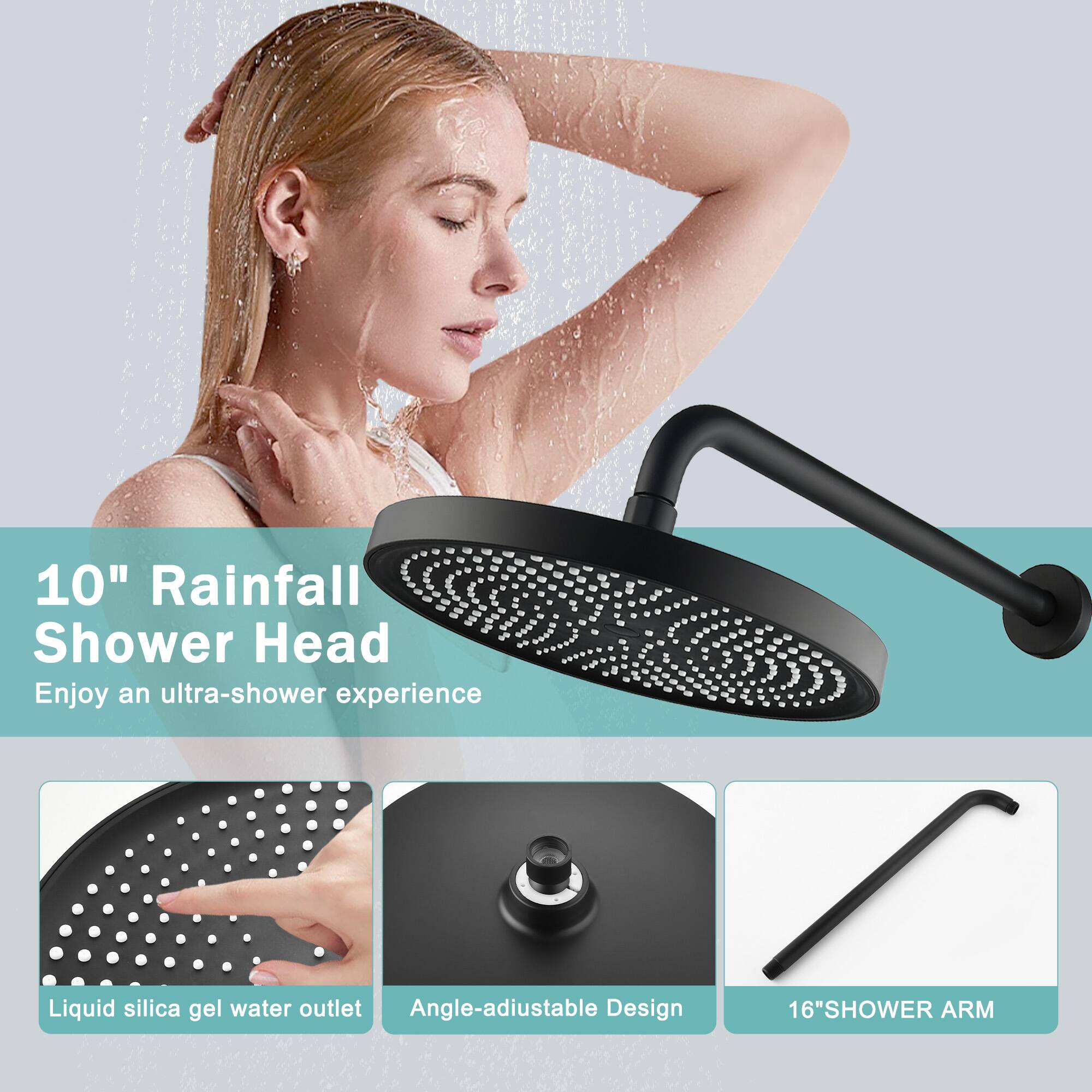 10" Rainfall Shower Head  
Enjoy an ultra-shower experience  

Liquid silica gel water outlet  
Angle-adjustable Design  
16" SHOWER ARM