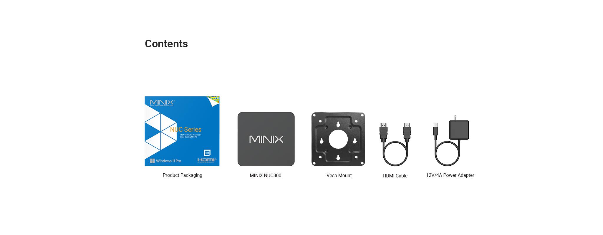 Contents

MINIX NUC Series

- MINIX NUC300
- Vesa Mount
- HDMI Cable
- 12V/4A Power Adapter

Product Packaging

- MINIX NUC300
- Windows 11 Pro