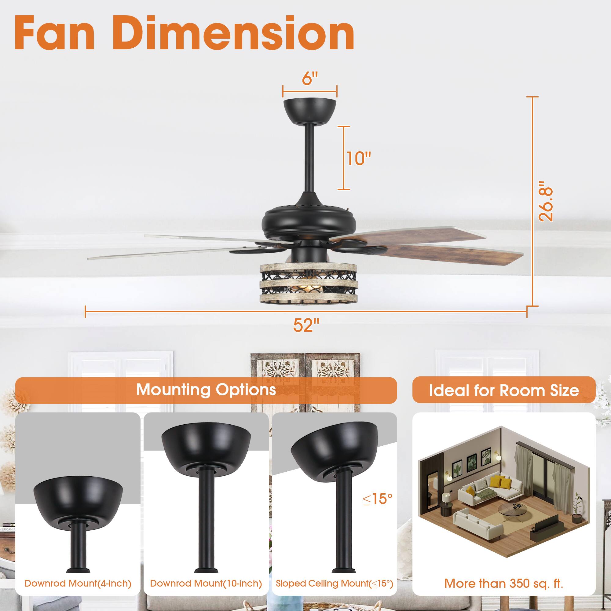 Fan Dimension  
6" | 10" | 26.8" | 52"  

Mounting Options  
- Downrod Mount (4-inch)  
- Downrod Mount (10-inch)  
- Sloped Ceiling Mount (<15°)  

Ideal for Room Size  
- More than 350 sq. ft.