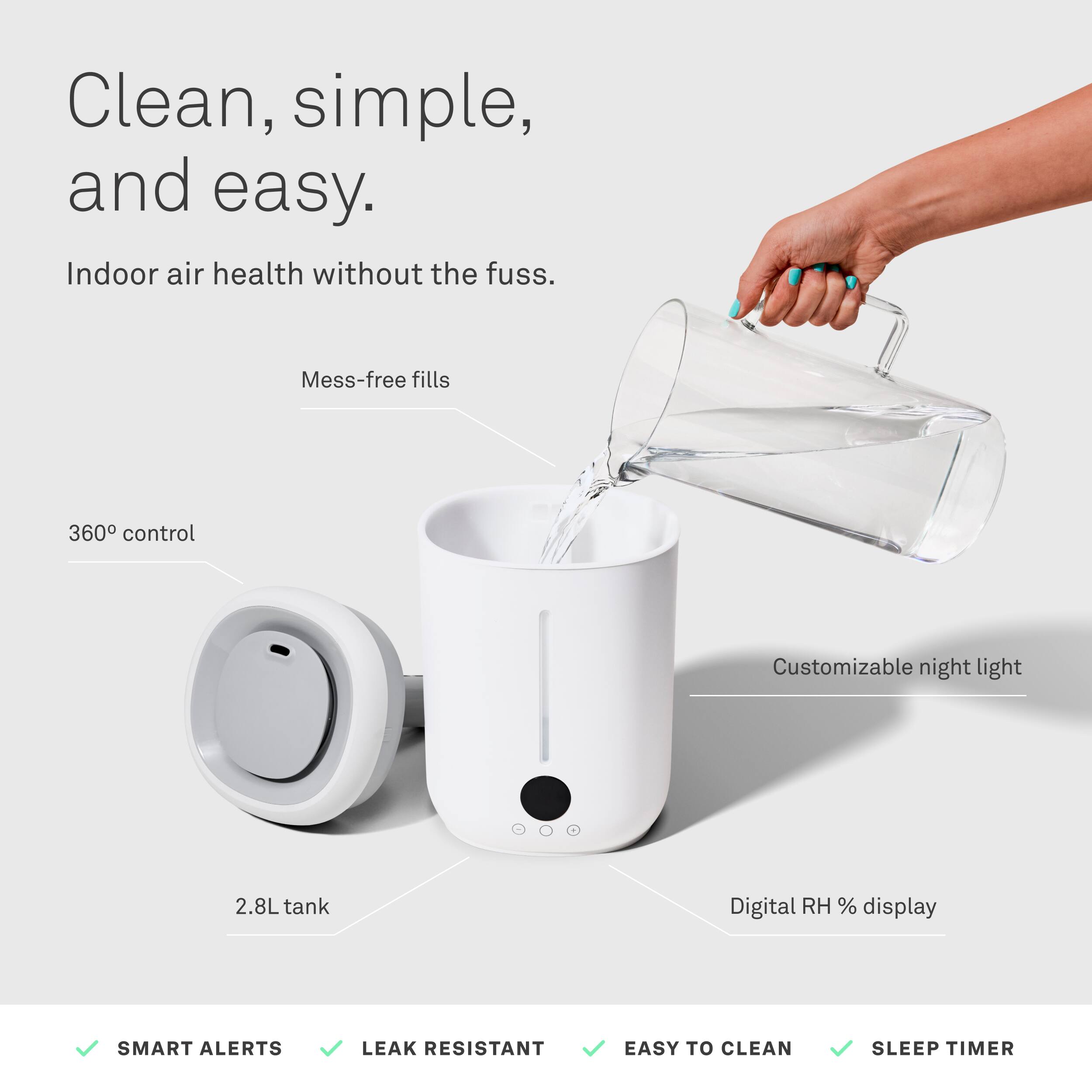 Clean, simple, and easy.  
Indoor air health without the fuss.  

- Mess-free fills  
- 360° control  
- Customizable night light  
- 2.8L tank  
- Digital RH % display  

SMART ALERTS  
LEAK RESISTANT  
EASY TO CLEAN  
SLEEP TIMER