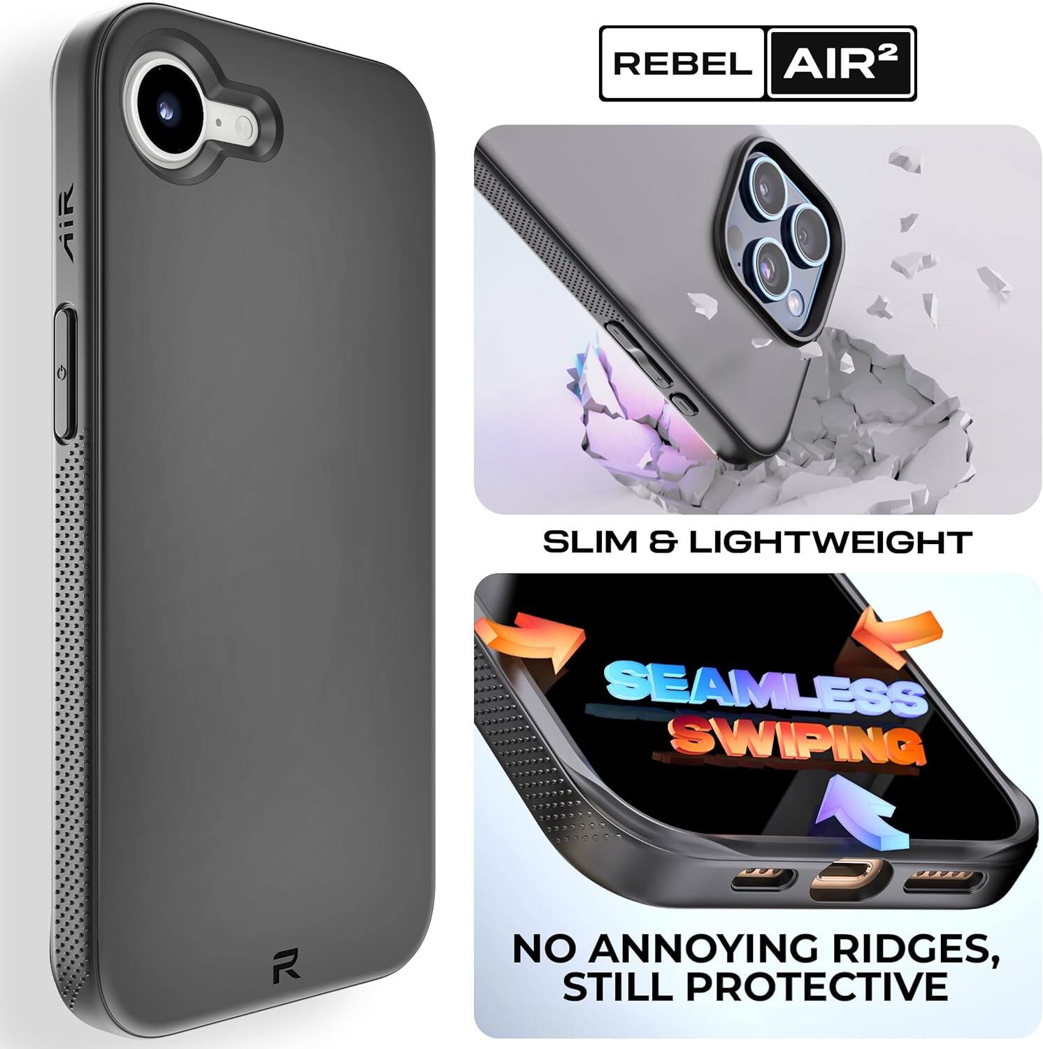 REBEL AIR²

SLIM & LIGHTWEIGHT

SEAMLESS SWIPING

NO ANNOYING RIDGES, STILL PROTECTIVE