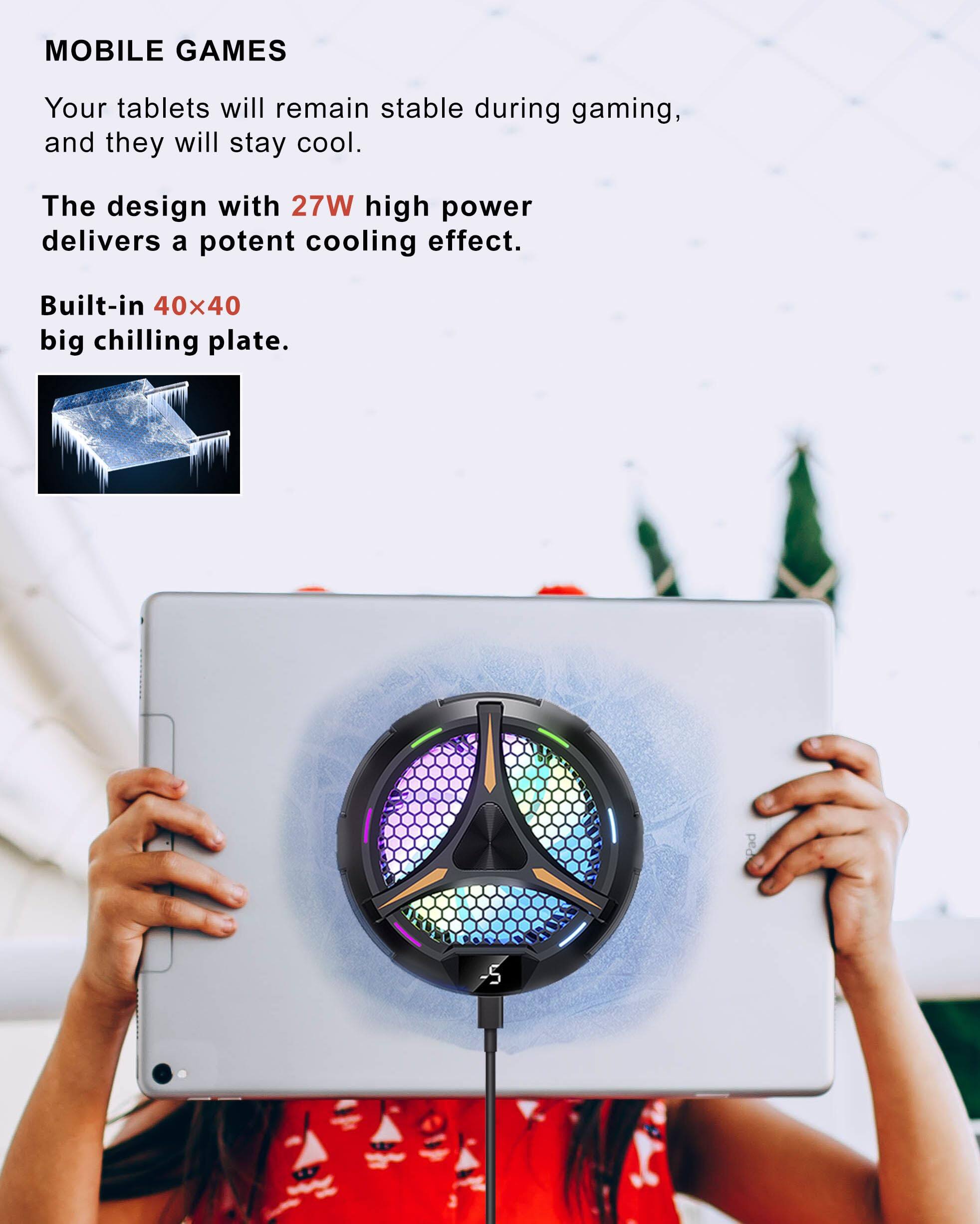 MOBILE GAMES

Your tablets will remain stable during gaming, and they will stay cool.

The design with 27W high power delivers a potent cooling effect.

Built-in 40x40 big chilling plate.