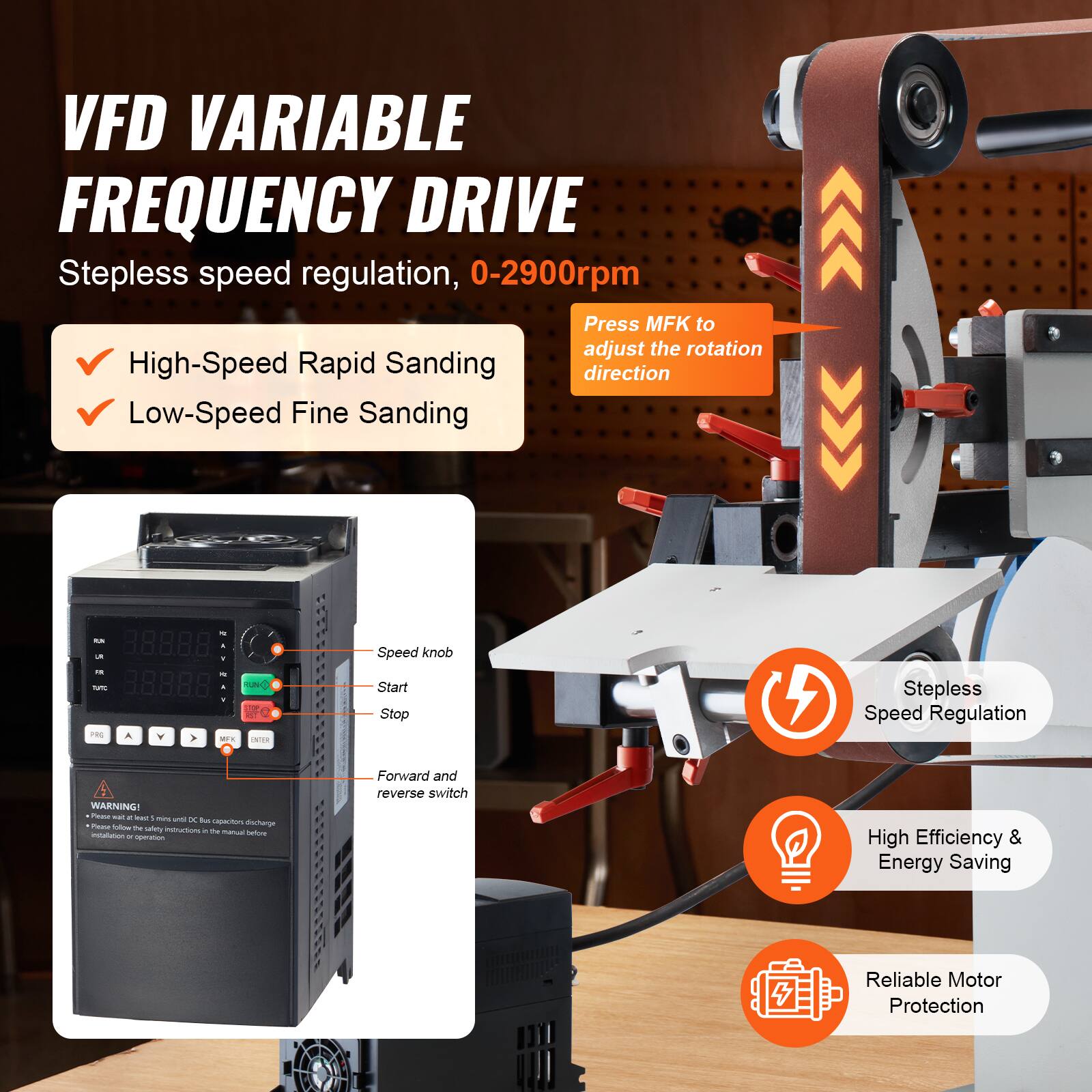VFD VARIABLE FREQUENCY DRIVE  
Stepless speed regulation, 0-2900rpm  
Press MFK to adjust the rotation direction  
High-Speed Rapid Sanding  
Low-Speed Fine Sanding  

Speed knob  
Start  
Stop  
Forward and reverse switch  

Stepless Speed Regulation  
High Efficiency & Energy Saving  
Reliable Motor Protection  

WARNING!  
Please wait for the DC bus capacitors to discharge before installation and operation