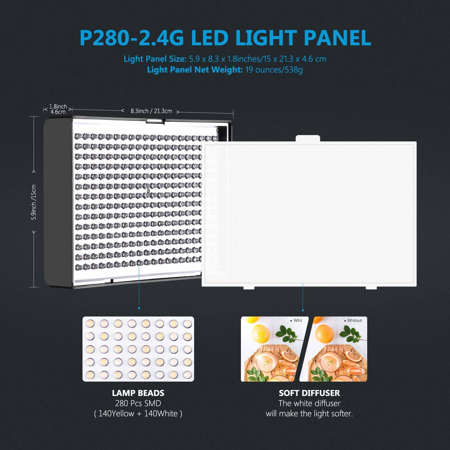 P280-2.4G LED LIGHT PANEL  
Light Panel Size: 5.9 x 8.3 x 1.8 inches/15 x 21.3 x 4.6 cm  
Light Panel Net Weight: 19 ounces/538g  

1.8 inch / 4.6 cm  
8.3 inch / 21.3 cm  
5.9 inch / 15 cm  

Whitout LAMP BEADS  
280 Pcs SMD (140 Yellow + 140 White)  

SOFT DIFFUSER  
The white diffuser will make the light softer.