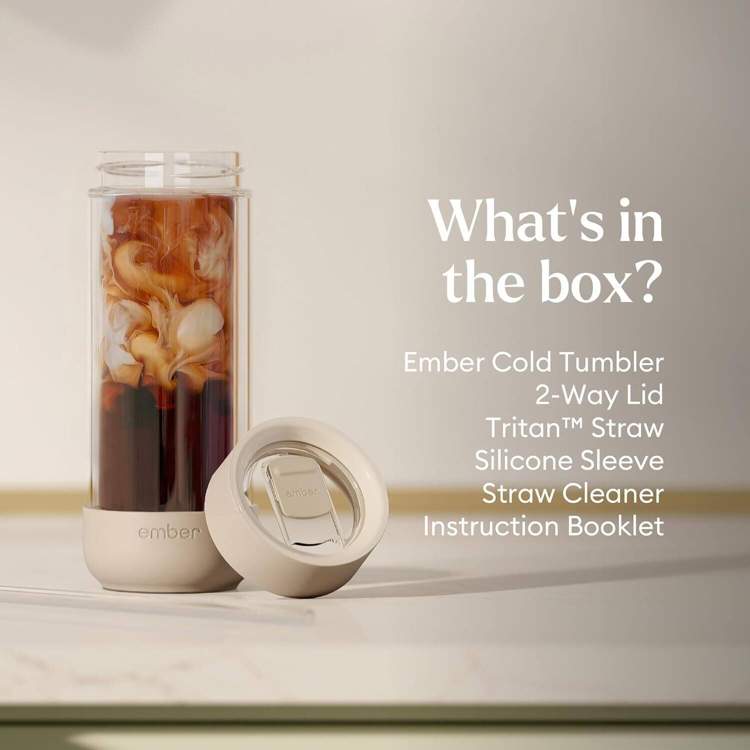 What's in the box?  
Ember Cold Tumbler  
2-Way Lid  
Tritan™ Straw  
Silicone Sleeve  
Straw Cleaner  
Instruction Booklet