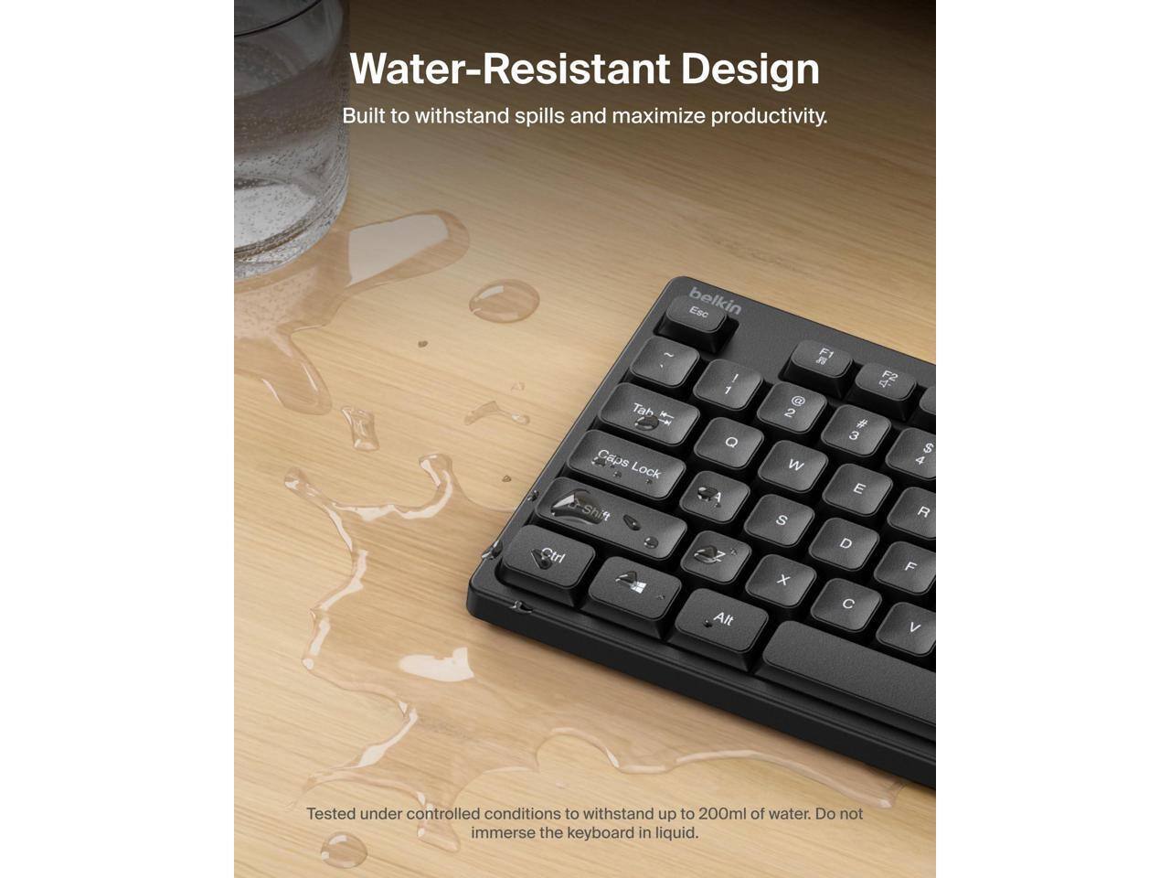 Water-Resistant Design  
Built to withstand spills and maximize productivity.  

Tested under controlled conditions to withstand up to 200ml of water. Do not immerse the keyboard in liquid.