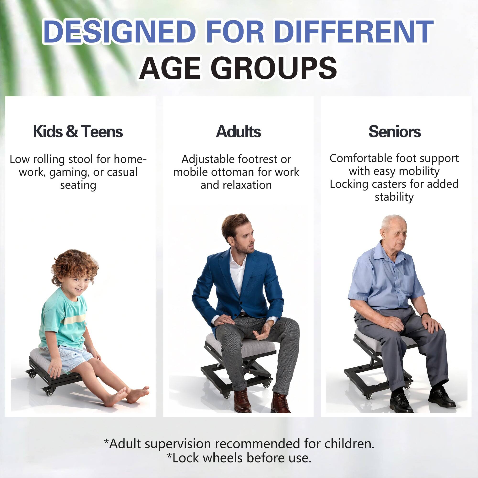 DESIGNED FOR DIFFERENT AGE GROUPS

Kids & Teens  
Low rolling stool for home-work, gaming, or casual seating

Adults  
Adjustable footrest or mobile ottoman for work and relaxation

Seniors  
Comfortable foot support with easy mobility  
Locking casters for added stability

*Adult supervision recommended for children.  
*Lock wheels before use.