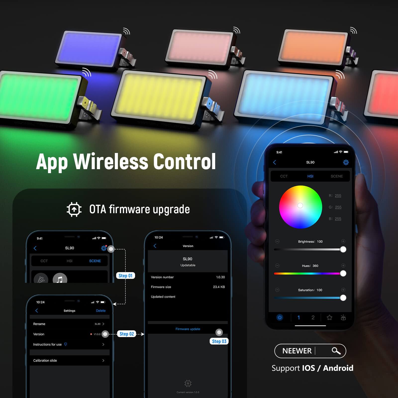 App Wireless Control

OTA firmware upgrade

1. App Wireless Control
2. OTA firmware upgrade
3. Step 01
4. Step 02
5. Step 03

Brightness: 100
CCT H5a
SCENE 5190
Hues: 300
Saturation: 100

Version: 10.30
Firmware size: 23.4 KB

Support iOS / Android

NEEWER