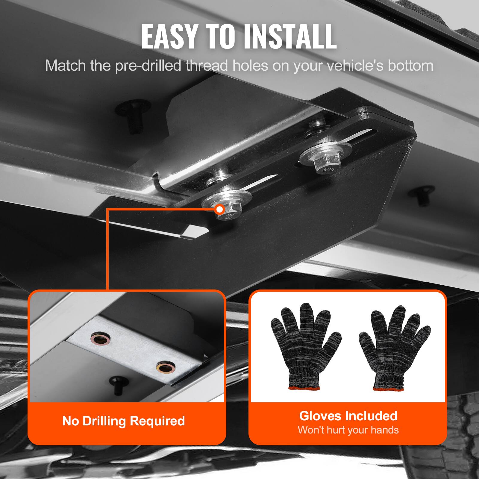 EASY TO INSTALL

Match the pre-drilled thread holes on your vehicle's bottom

No Drilling Required

Gloves Included
Won't hurt your hands