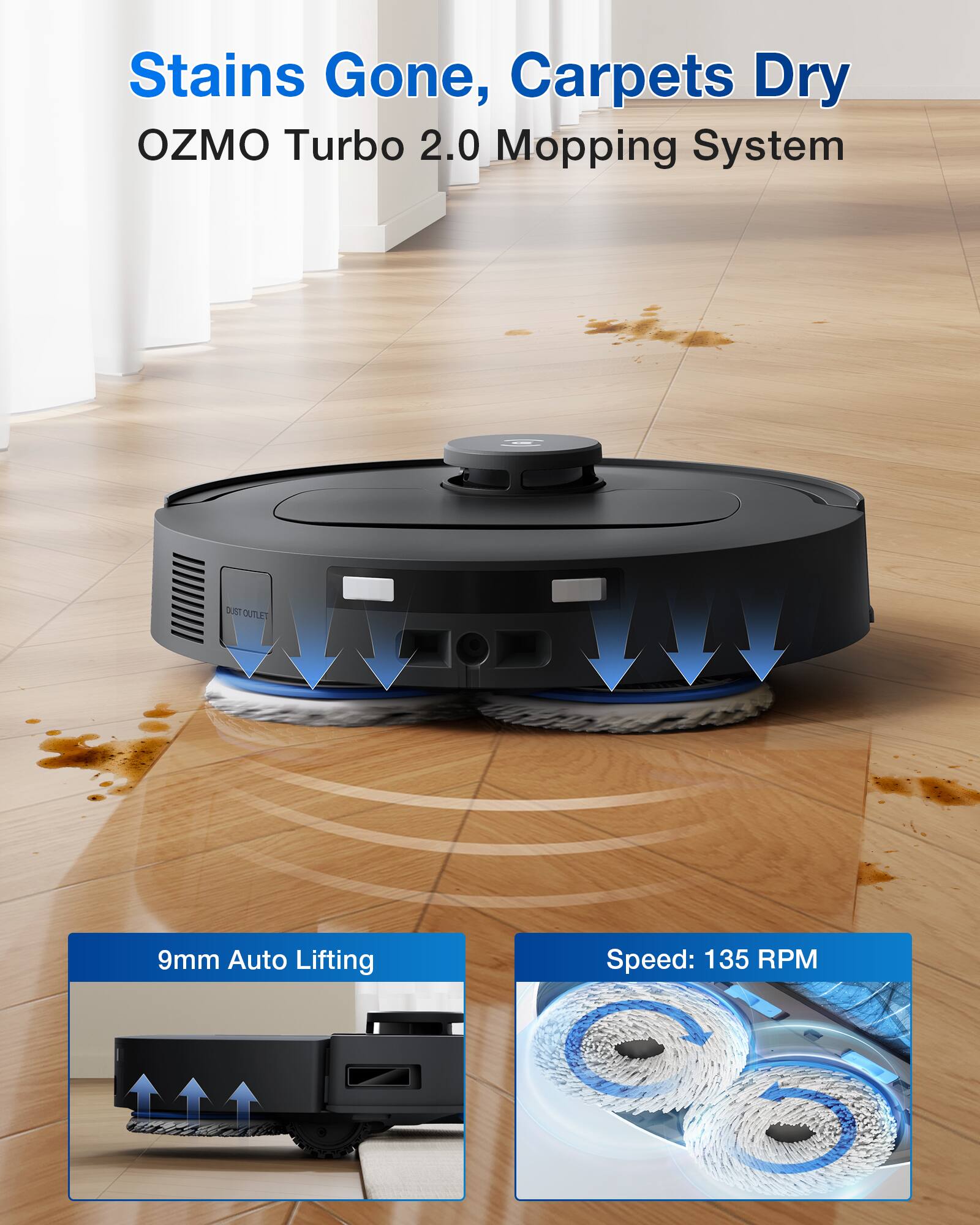 Stains Gone, Carpets Dry  
OZMO Turbo 2.0 Mopping System  

DUST OUTLET  

9mm Auto Lifting  

Speed: 135 RPM