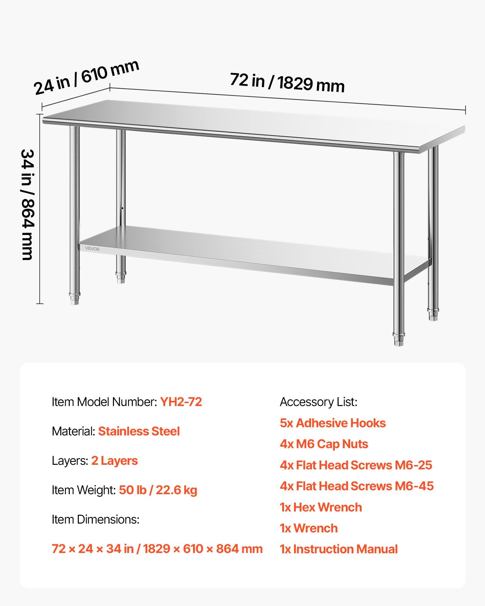 610 mm / 24 in  
72 in / 1829 mm  
34 in / 864 mm  

VEVOR  
Item Model Number: YH2-72  
Material: Stainless Steel  
Layers: 2 Layers  

Accessory List:  
5x Adhesive Hooks  
4x M6 Cap Nuts  
4x Flat Head Screws M6-25  
4x Flat Head Screws M6-45  
1x Hex Wrench  
1x Wrench  
1x Instruction Manual  

Item Weight: 50 lb / 22.6 kg  
Item Dimensions: 72 x 24 x 34 in / 1829 x 610 x 864 mm