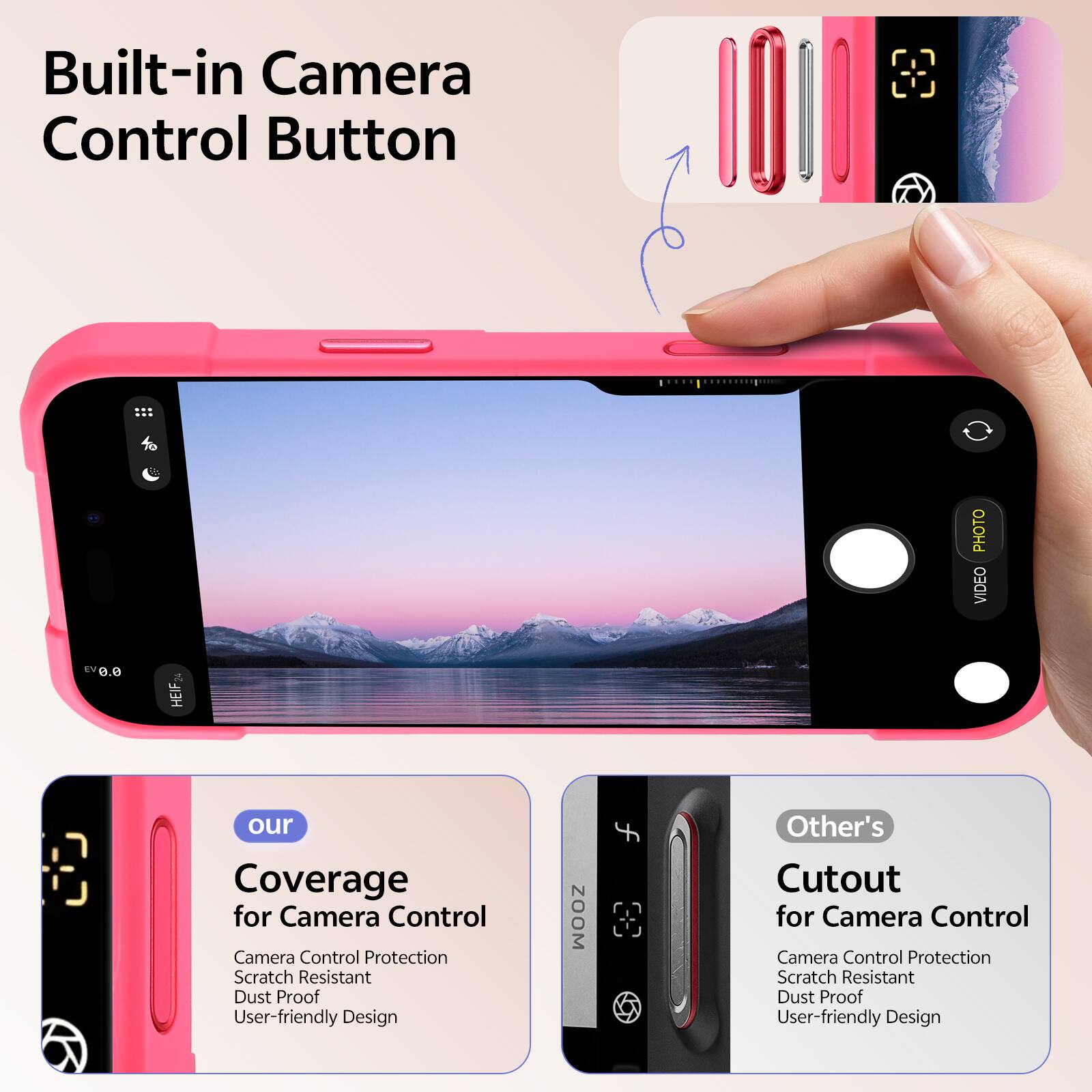 Built-in Camera Control Button  
PHOTO VIDEO EV 0.0 HEIF  
our Coverage for Camera Control  
Camera Control Protection  
Scratch Resistant  
Dust Proof  
User-friendly Design  
ZOOM  
Other's Cutout for Camera Control  
Camera Control Protection  
Scratch Resistant  
Dust Proof  
User-friendly Design