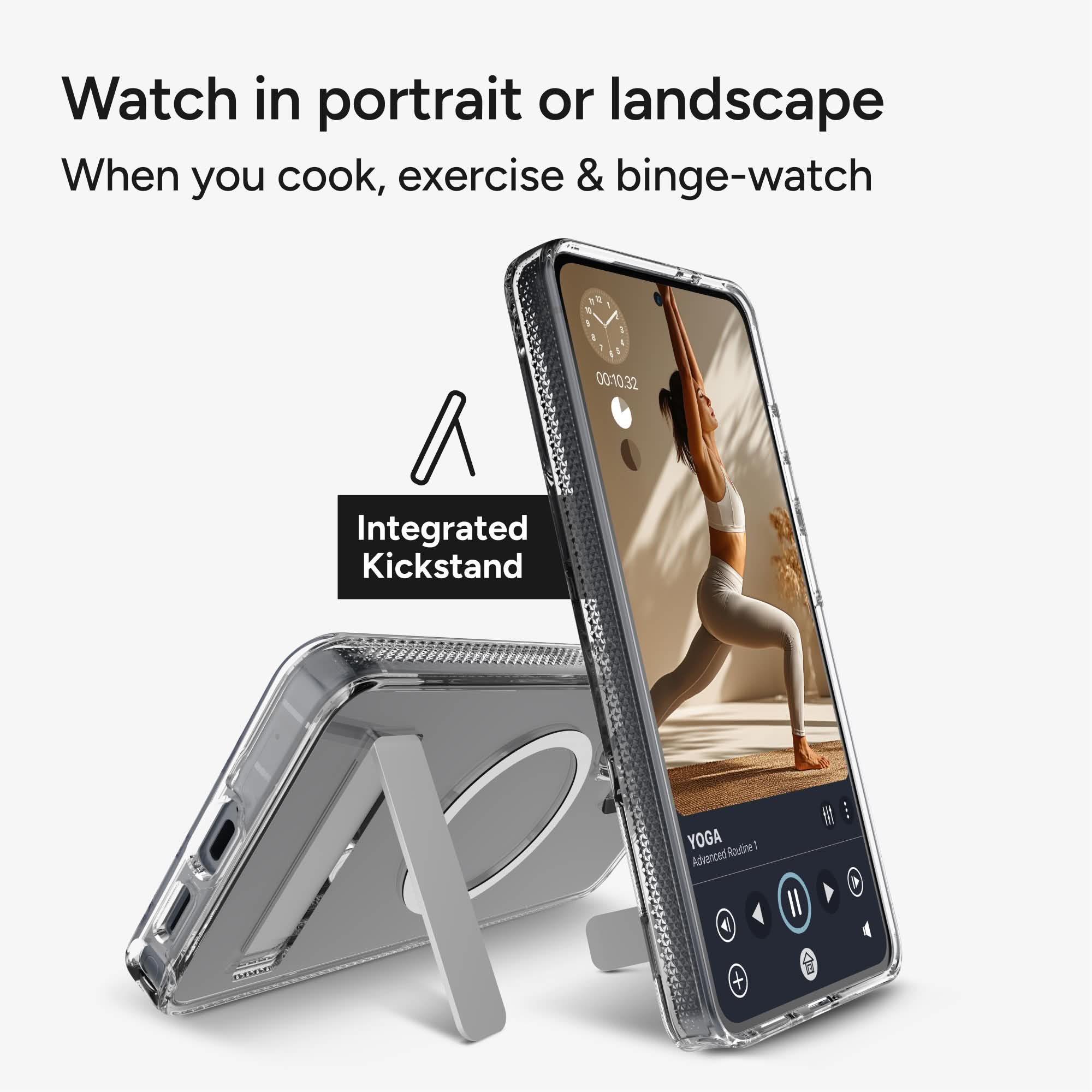 Watch in portrait or landscape  
When you cook, exercise & binge-watch  

Integrated Kickstand  

YOGA  
Advanced Routine 1