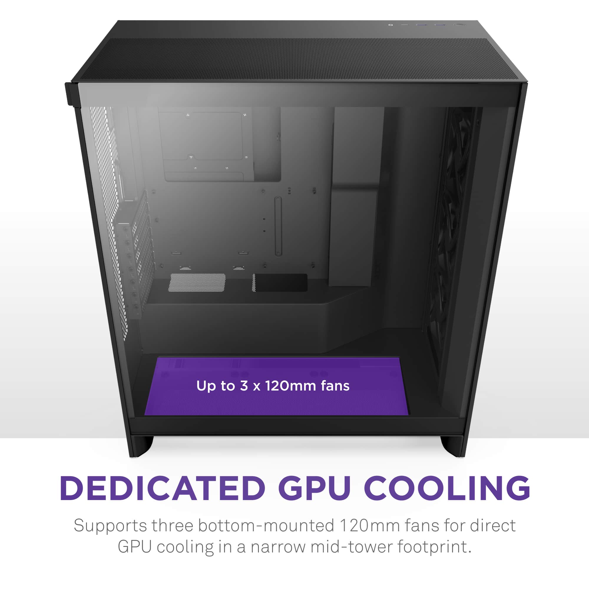 Up to 3 X 120mm fans DEDICATED GPU COOLING Supports three bottom-mounted 120mm fans for direct GPU cooling in a narrow mid-tower footprint.