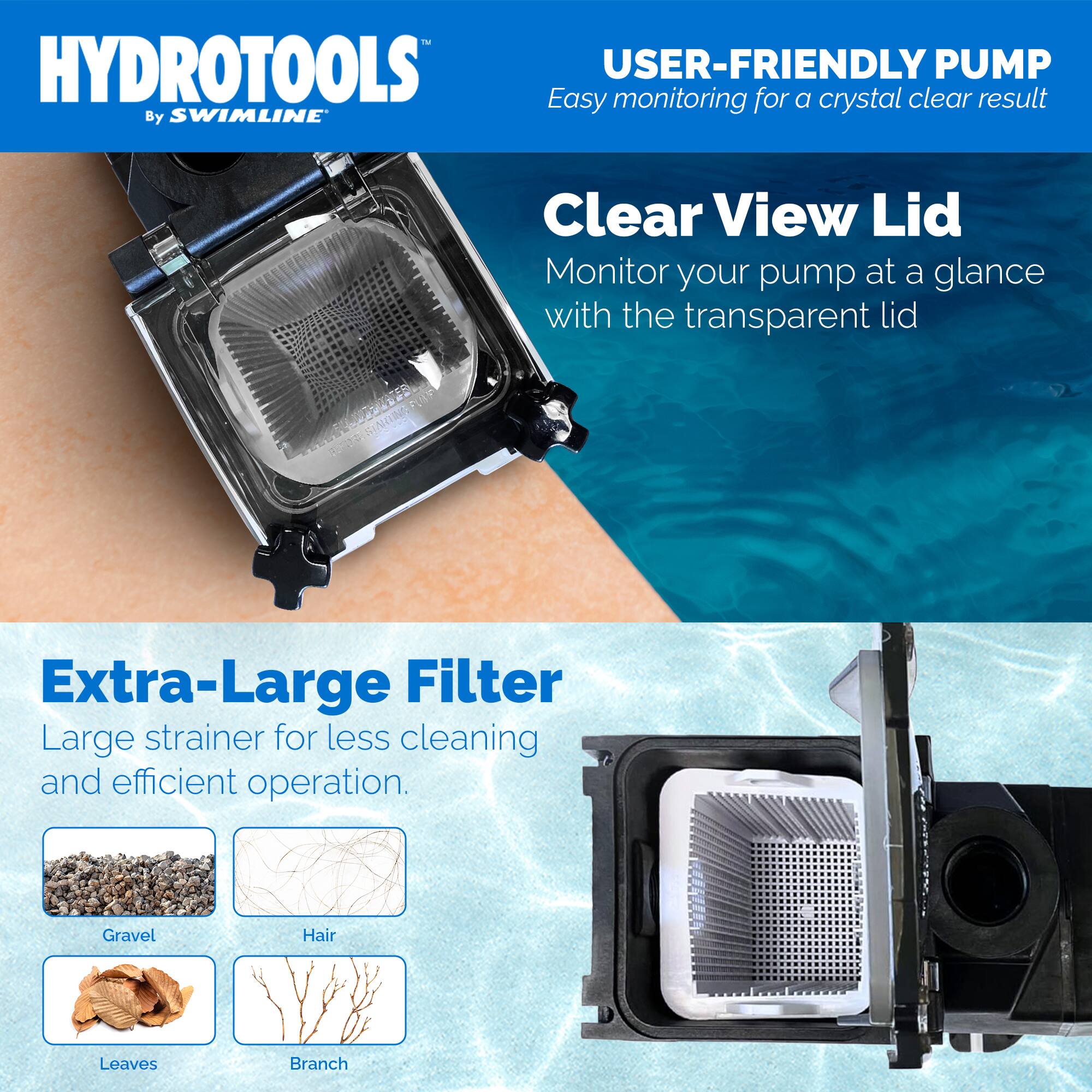 HYDROTOOLS  
By SWIMLINE

USER-FRIENDLY PUMP  
Easy monitoring for a crystal clear result

Clear View Lid  
Monitor your pump at a glance with the transparent lid

Extra-Large Filter  
Large strainer for less cleaning and efficient operation.

Gravel  
Hair  
Leaves  
Branch