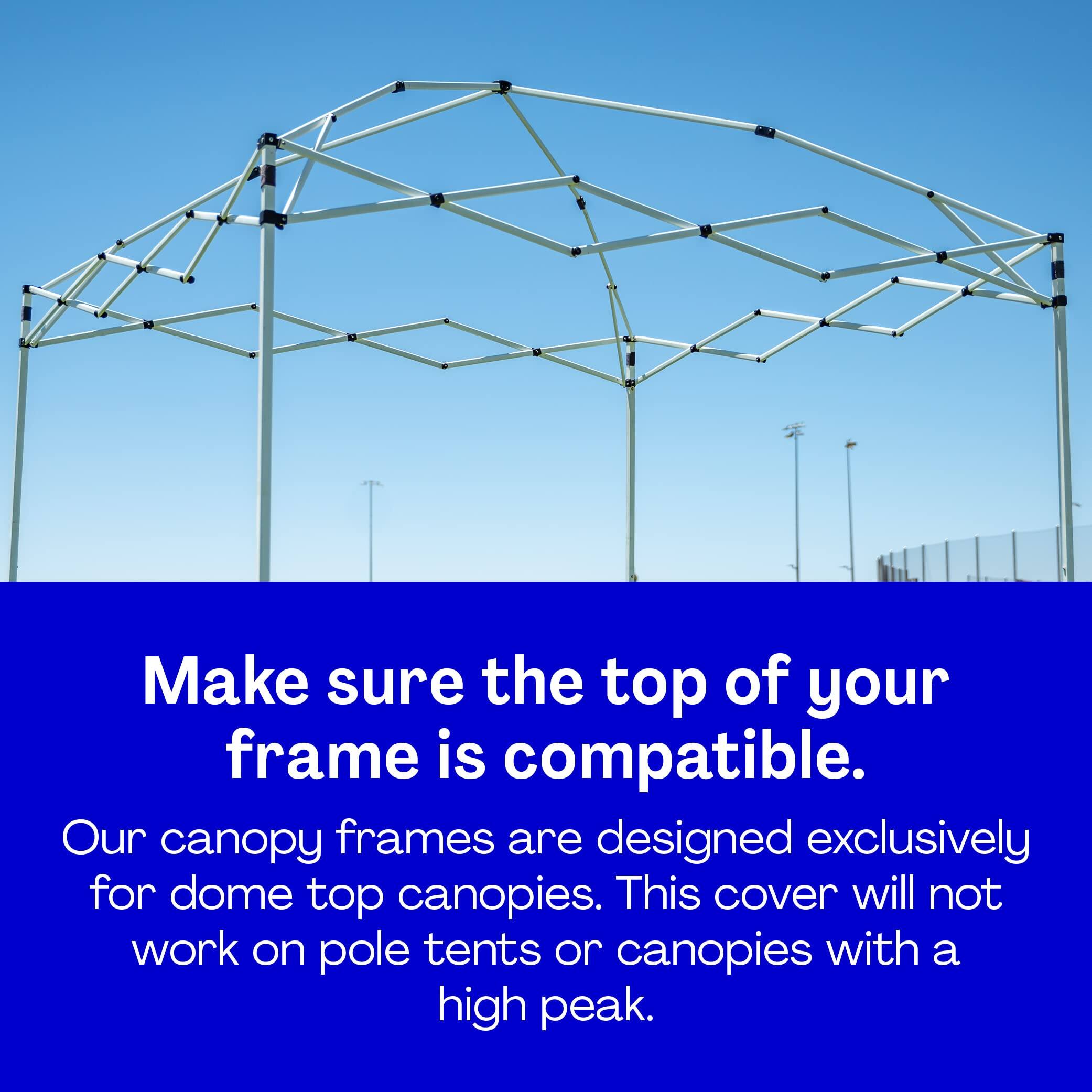 Make sure the top of your frame is compatible.

Our canopy frames are designed exclusively for dome top canopies. This cover will not work on pole tents or canopies with a high peak.