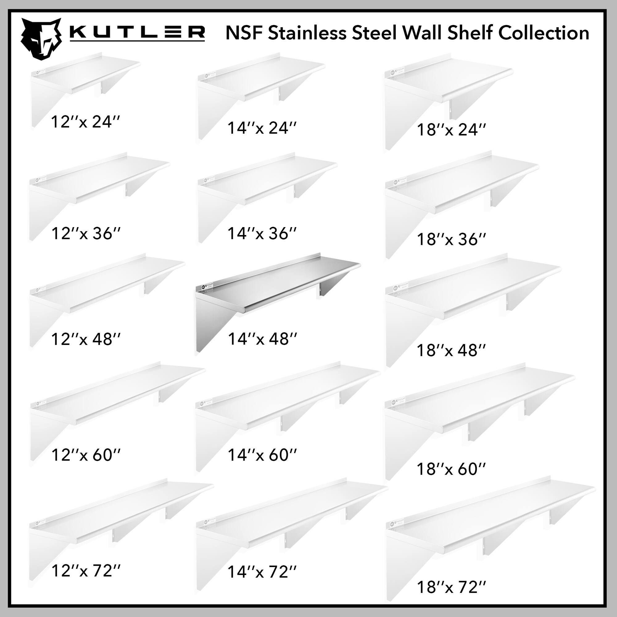KUTLER NSF Stainless Steel Wall Shelf Collection

12"x 24"
14"x 24"
18"x 24"
12"x 36"
14"x 36"
18"x 36"
12"x 48"
14"x 48"
18"x 48"
12"x 60"
14"x 60"
18"x 60"
12"x 72"
14"x 72"
18"x 72"