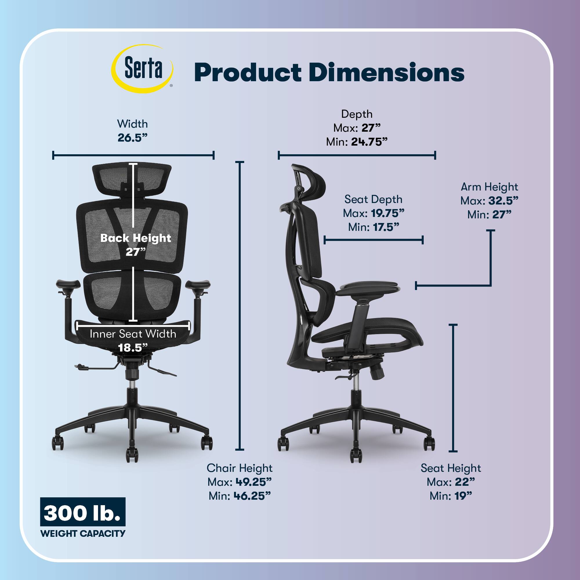 Serta Product Dimensions  
Width: 26.5"  
Depth: Max: 27" Min: 24.75"  
Back Height: 27"  
Seat Depth: Max: 19.75" Min: 17.5"  
Arm Height: Max: 32.5" Min: 27"  
Inner Seat Width: 18.5"  
Chair Height: Max: 49.25" Min: 46.25"  
Seat Height: Max: 22" Min: 19"  
300 lb. WEIGHT CAPACITY