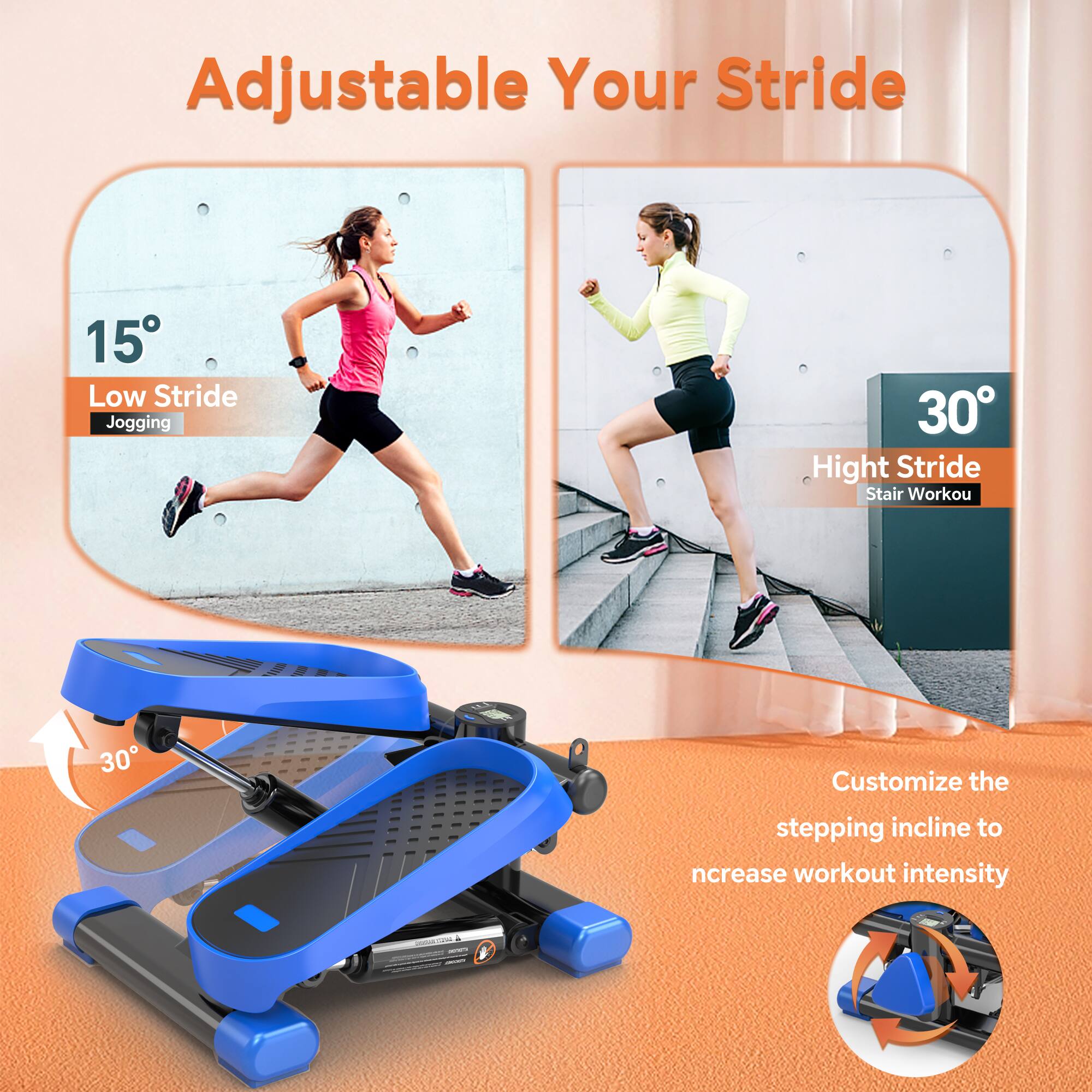 Adjustable Your Stride

15° Low Stride Jogging

30° High Stride Stair Workout

Customize the stepping incline to increase workout intensity
