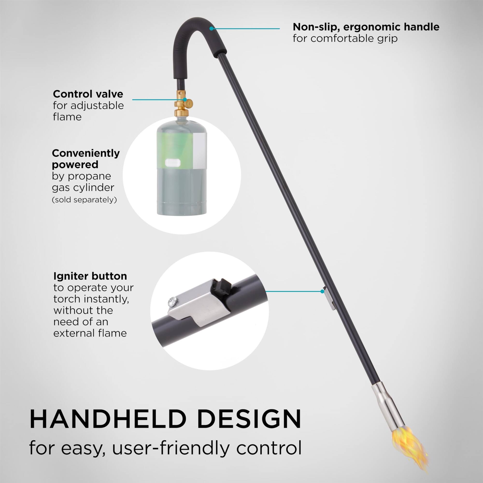 Non-slip, ergonomic handle for comfortable grip

Control valve for adjustable flame

Conveniently powered by propane gas cylinder (sold separately)

Igniter button to operate your torch instantly, without the need of an external flame

HANDHELD DESIGN for easy, user-friendly control