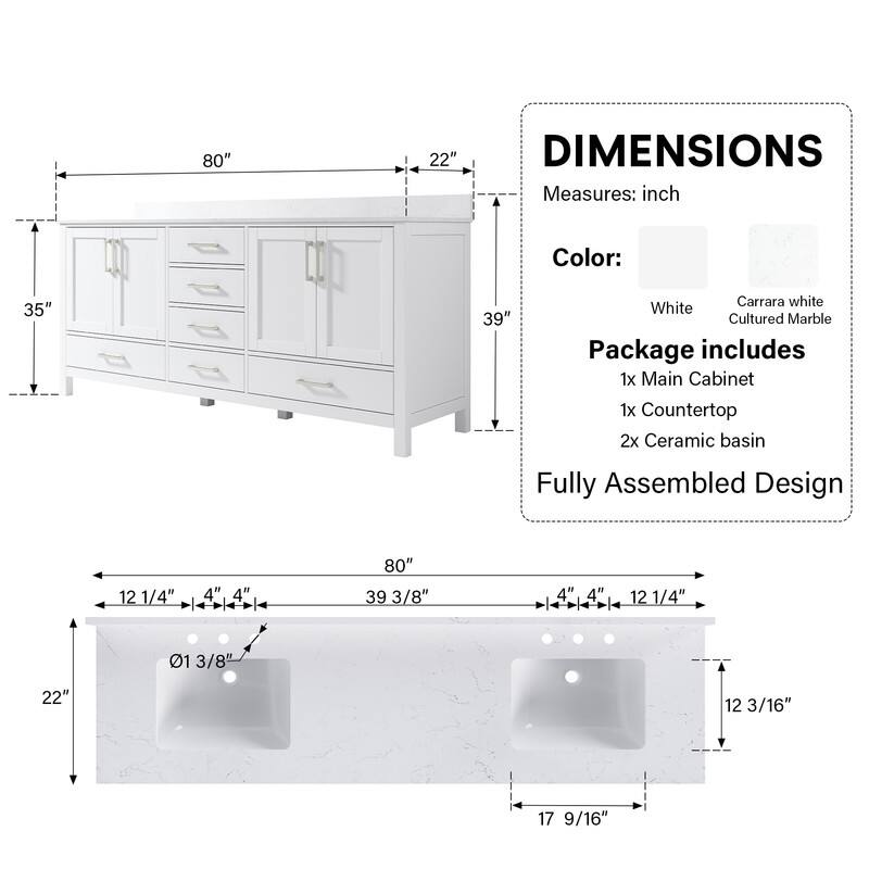 DIMENSIONS  
Measures: inch  
Color:  
White  
Carrara white Cultured Marble  

Package includes  
1x Main Cabinet  
1x Countertop  
2x Ceramic basin  

Fully Assembled Design  

80" x 35" x 22"  
39 3/8" x 12 1/4" x 4" x 4" x 12 1/4"  
12 3/16" x 17 9/16"