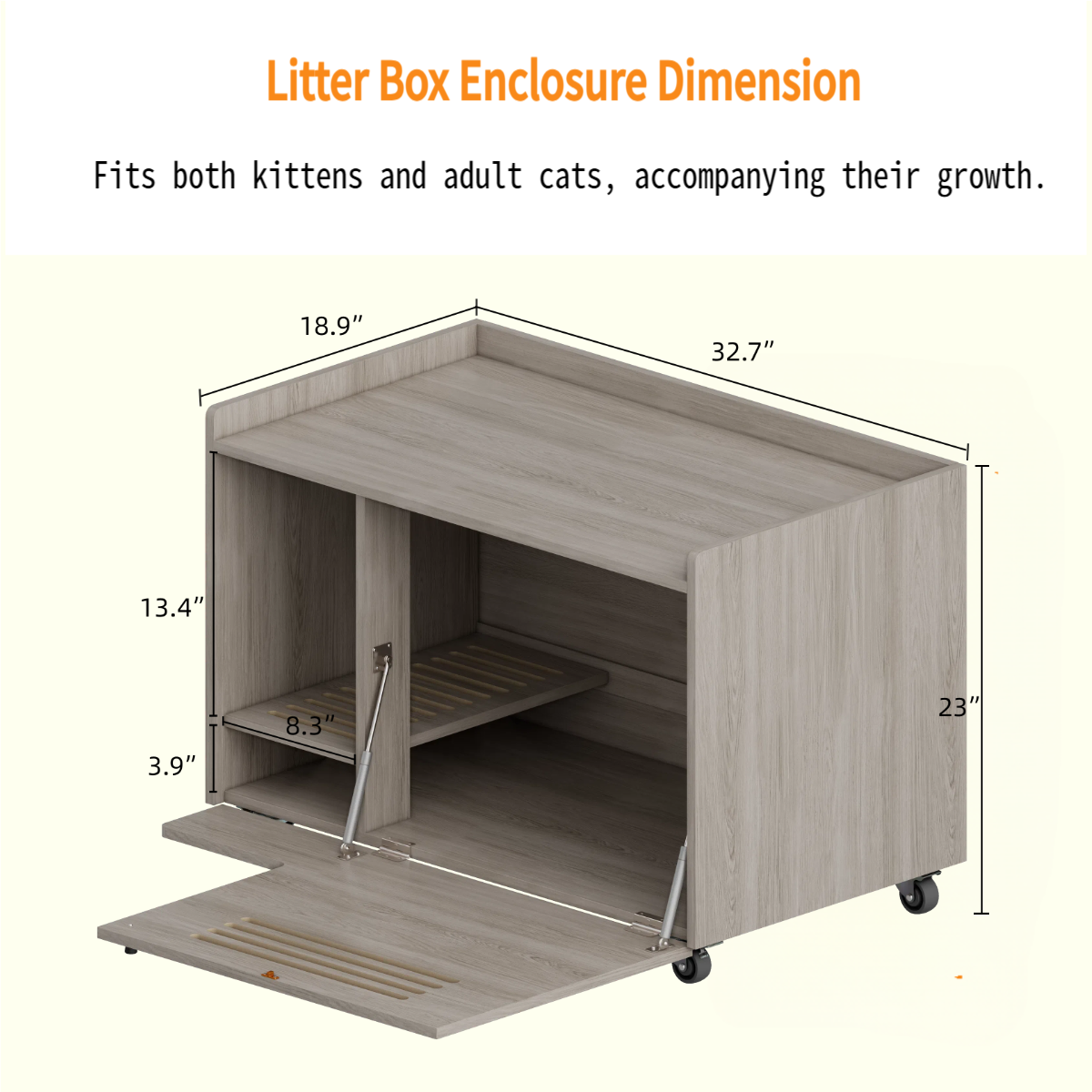 Litter Box Enclosure Dimension  
Fits both kittens and adult cats, accompanying their growth.  

- Length: 32.7"  
- Width: 18.9"  
- Height: 23"  
- Shelf Height: 13.4"  
- Shelf Depth: 8.3"  
- Step Height: 3.9"