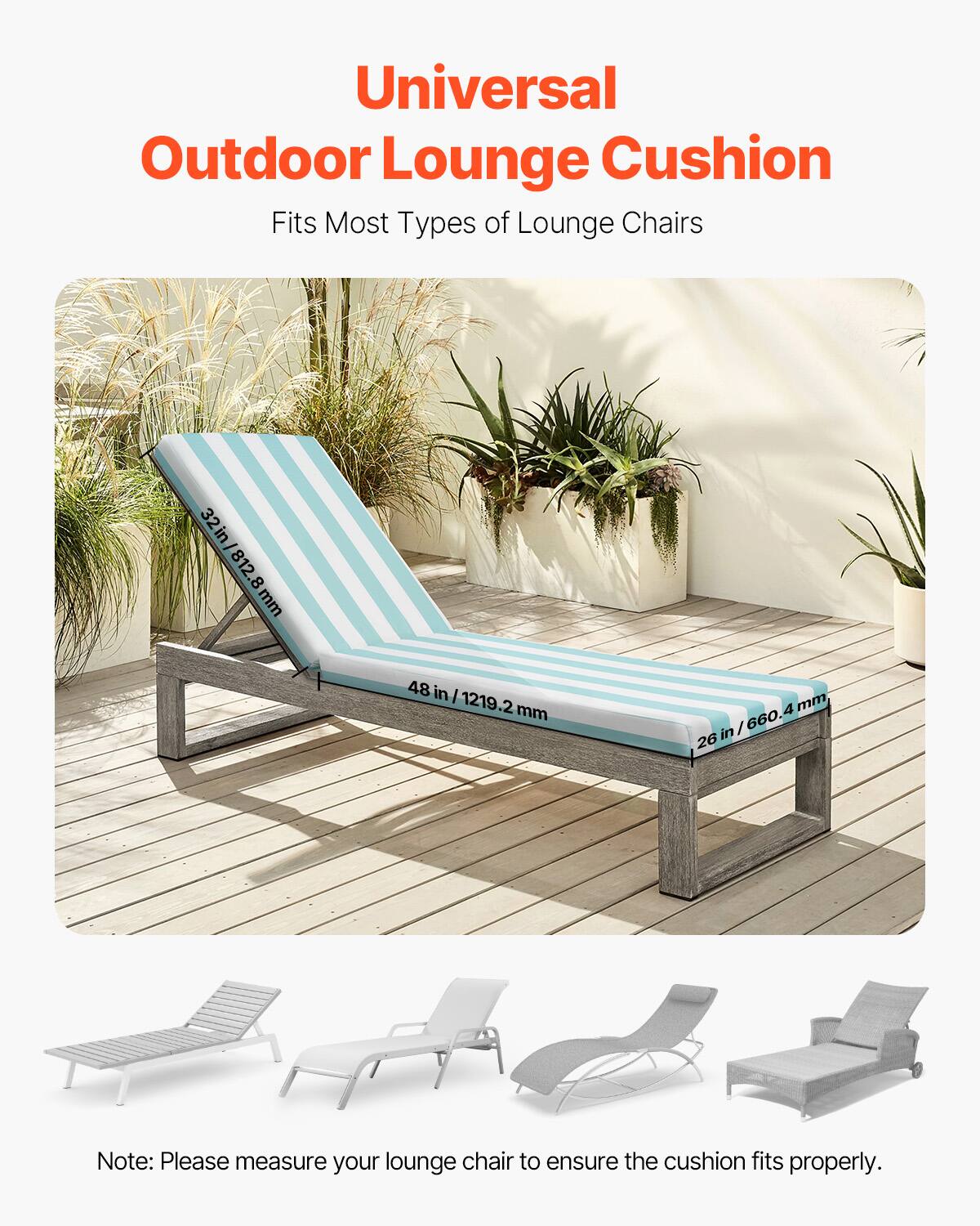 Universal Outdoor Lounge Cushion  
Fits Most Types of Lounge Chairs  

32 in / 812.8 mm  
48 in / 1219.2 mm  
26 in / 660.4 mm  

Note: Please measure your lounge chair to ensure the cushion fits properly.