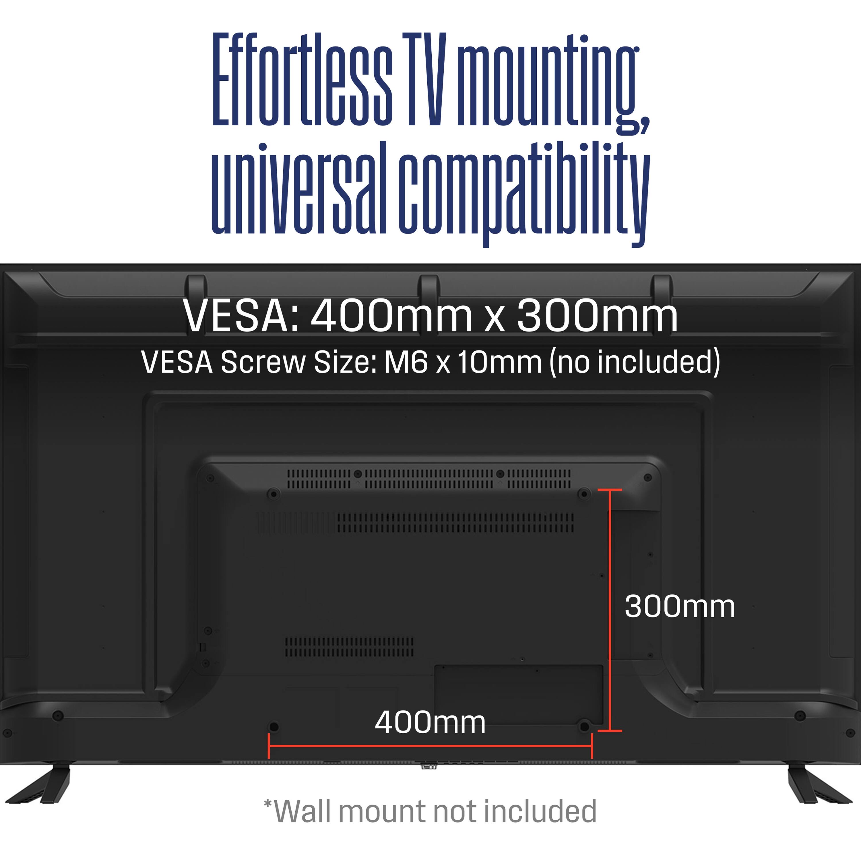 Effortless TV mounting, universal compatibility

VESA: 400mm x 300mm

VESA Screw Size: M6 x 10mm (no included)

*Wall mount not included