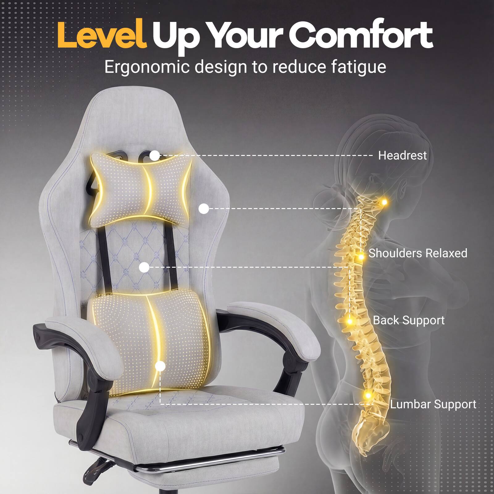 Level Up Your Comfort  
Ergonomic design to reduce fatigue  
Headrest  
Shoulders Relaxed  
Back Support  
Lumbar Support