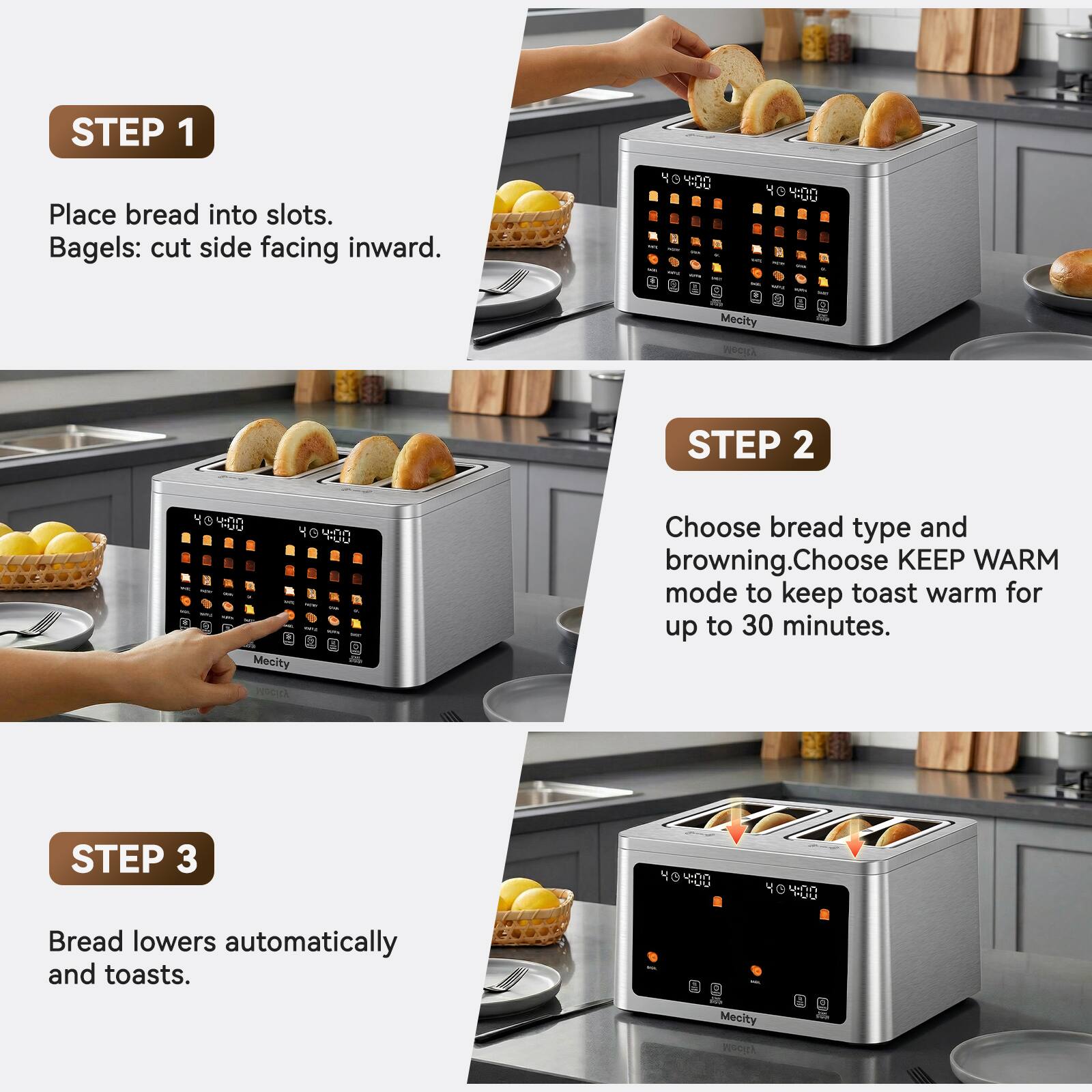 STEP 1
Place bread into slots. Bagels: cut side facing inward.

STEP 2
Choose bread type and browning. Choose KEEP WARM mode to keep toast warm for up to 30 minutes.

STEP 3
Bread lowers automatically and toasts.