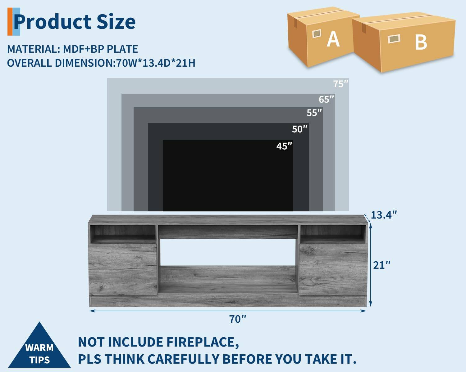 **Product Size**

**Material:** MDF+BP Plate

**Overall Dimension:** 70W*13.4D*21H

**Warm Tips:** Not include fireplace, pls think carefully before you take it.

**Dimensions:**
- 70" (Width)
- 13.4" (Depth)
- 21" (Height)

**Additional Dimensions:**
- 75"
- 65"
- 55"
- 50"
- 45"