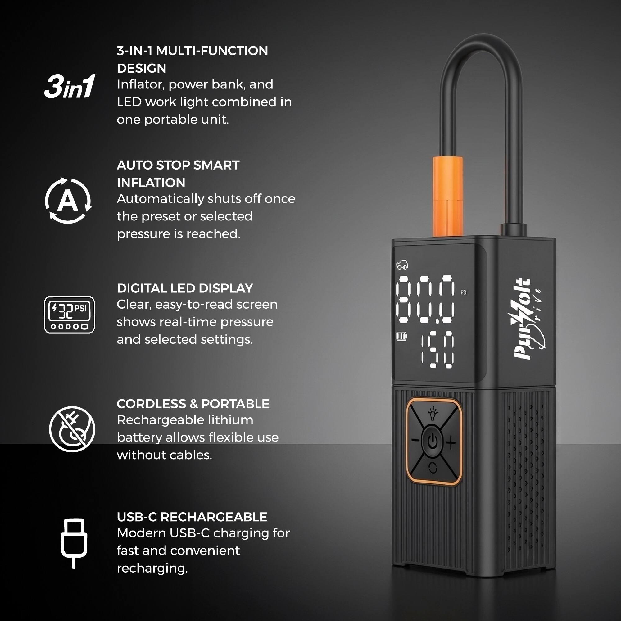 3-IN-1 MULTI-FUNCTION DESIGN  
3in1 Inflator, power bank, and LED work light combined in one portable unit.  

AUTO STOP SMART INFLATION  
Automatically shuts off once the preset or selected pressure is reached.  

DIGITAL LED DISPLAY  
Clear, easy-to-read screen shows real-time pressure and selected settings.  

CORDLESS & PORTABLE  
Rechargeable lithium battery allows flexible use without cables.  

USB-C RECHARGEABLE  
Modern USB-C charging for fast and convenient recharging.