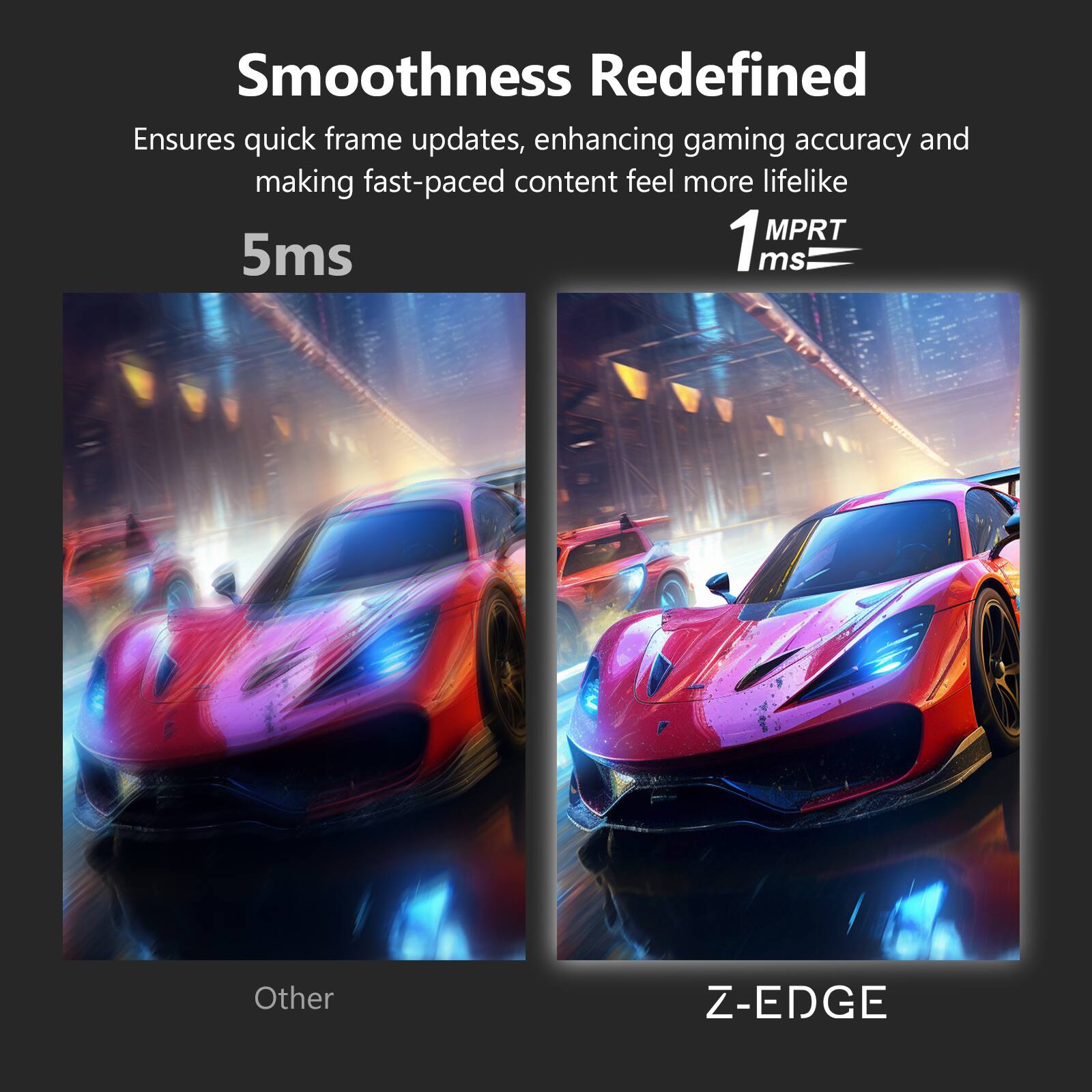 Smoothness Redefined  
Ensures quick frame updates, enhancing gaming accuracy and making fast-paced content feel more lifelike  

5ms  
1 MPRT 1ms  

Other  
Z-EDGE