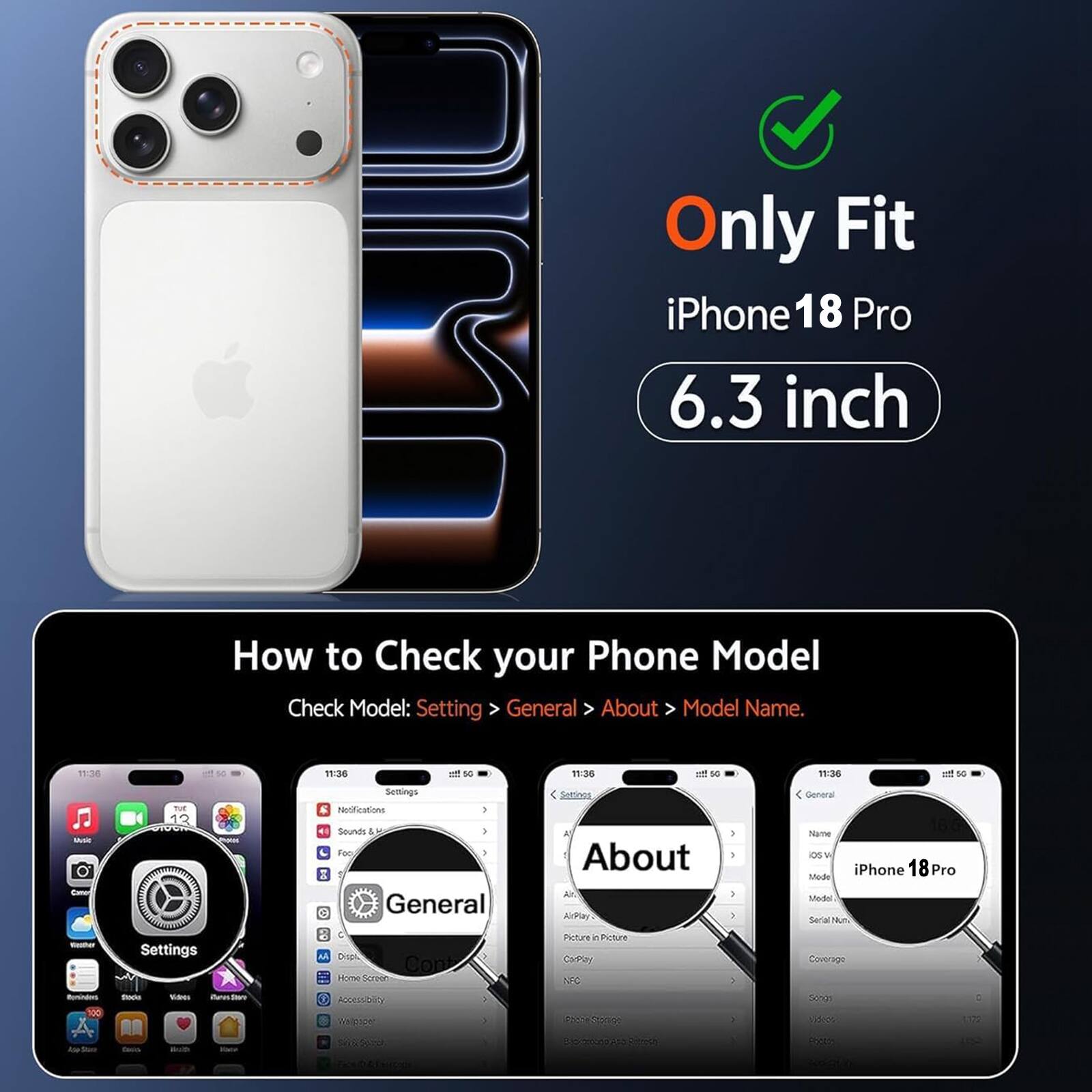 Only Fit iPhone 18 Pro 6.3 inch

How to Check your Phone Model
Check Model: Setting > General > About > Model Name.

11:35
11:36
50
11:36
50
11:36
50
Music Cano
not 12
Settings Notifications ) Sounds Foo )  General
Setinos A About ArPlay
General Name ios Mode iPhone 18Pro Model Serial Num
massium Rominders 100
Settings Stocks Van item
M Dispi, Cont Home Screon FOODSIOUS Welpoper
)
Picture  in Picture CarPley NFC Stange
-- >
Coverage Songs 1,0000
C 1172
 Store
Coco
With

show DAI
ADEMATO