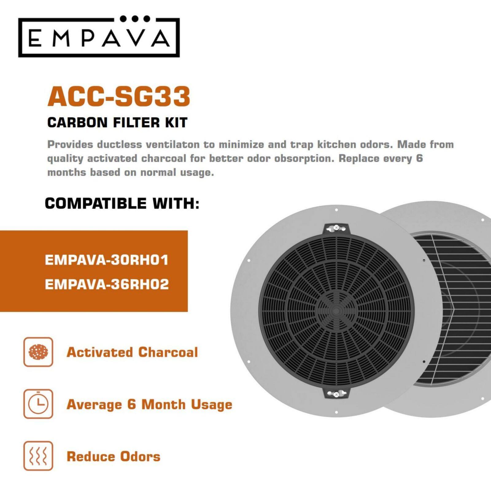 EMPAVA ACC-SG33 Carbon Filter Kit: Provides ductless ventilation to minimize and trap kitchen odors. Made from quality activated charcoal for better odor absorption. Replace every 6 months based on normal usage. Compatible with: EMPAVA-30RH01 and EMPAVA-36RH02. Activated Charcoal. Average 6 Month Usage. Reduce Odors.