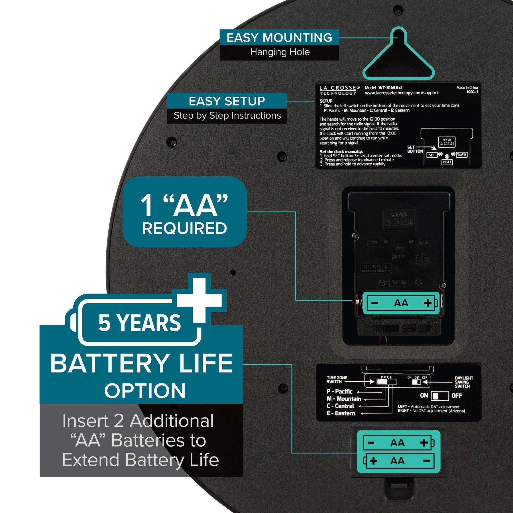 EASY MOUNTING  
Hanging Hole  

EASY SETUP  
Step by Step Instructions  

1 “AA” REQUIRED  

5 YEARS BATTERY LIFE OPTION  
Insert 2 Additional “AA” Batteries to Extend Battery Life  

LA CROSSE TECHNOLOGY  
www.lacrossetechnology.com/support  

SETUP  
1. Slide the left switch on the bottom of the movement to set your time zone.  
2. The hands will move to the 12:00 position and search for the radio signal. If the radio signal is received, the clock will start running from the 12:00 position and continue to run while searching for signal.  
3. Set the clock manually:  
   - Hold button 3-sec to enter set mode.  
   - Press and hold to advance rapidly.  

TIME ZONE SWITCH  
P - Pacific  
M - Mountain  
C - Central  
E - Eastern  

DARK SWITCH  
ON - Automatic DST adjustment  
OFF - No DST adjustment (Arizona)  

QUARTZ  
- AA +  

ZONE PHE - A - DAn SWITCH  
SAUI SWITR  
P - Pacific  
M - Mountain  
C - Central  
E - Eastern  

DC adjustment (Arizona)
