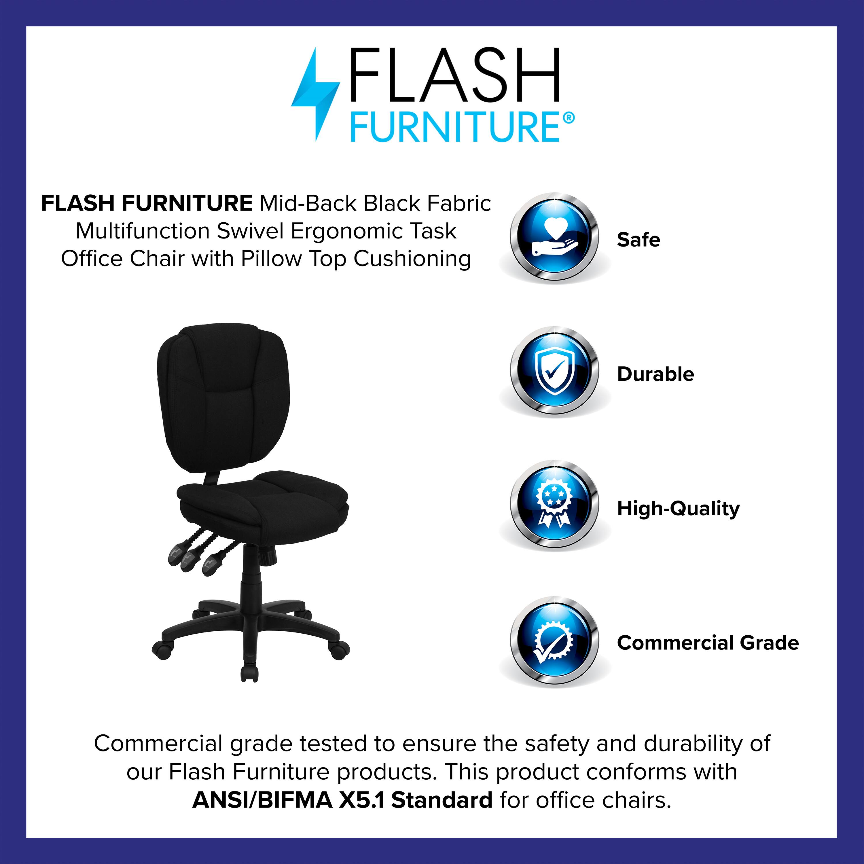 FLASH FURNITURE  
Mid-Back Black Fabric Multifunction Swivel Ergonomic Task Office Chair with Pillow Top Cushioning  

Safe  
Durable  
High-Quality  
Commercial Grade  

Commercial grade tested to ensure the safety and durability of our Flash Furniture products. This product conforms with ANSI/BIFMA X5.1 Standard for office chairs.