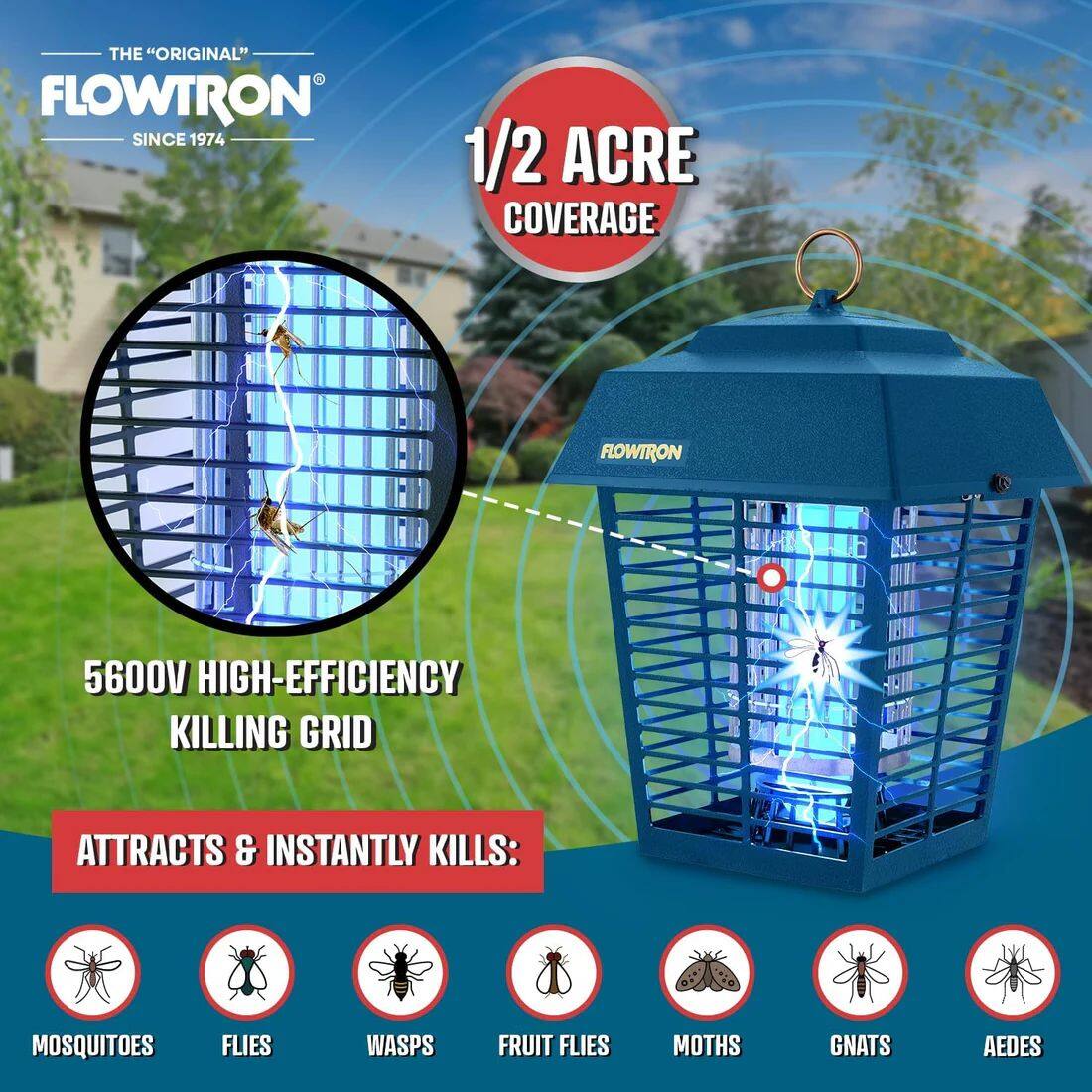 THE "ORIGINAL" FLOWTRON SINCE 1974

1/2 ACRE COVERAGE

FLOWTRON 5600V HIGH-EFFICIENCY KILLING GRID

ATTRACTS & INSTANTLY KILLS:
- MOSQUITOES
- FLIES
- WASPS
- FRUIT FLIES
- MOTHS
- GNATS
- AEDES